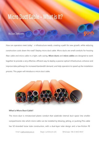 Email: ics@suntelecom.cn Skype: suntelecom.s01 Whatsapp: +86 21 6013 8637
How can operators meet today’s infrastructure needs, creating a path for new growth, while reducing
construction costs down the road? Deploy micro duct cable. Micro ducts are small conduits for housing
fiber cable and micro cable in a tight, safe casing. Micro ducts and micro cables are designed to work
together to provide a very effective, efficient way to deploy a passive optical infrastructure, enhance and
improve data pathways for increased bandwidth demand, and help operators to speed up the installation
process. This paper will introduce a micro duct cable.
What is Micro Duct Cable?
The micro duct is miniaturized plastic conduit that subdivide internal duct space into smaller
compartments into which micro cable can be installed by blowing, jetting, or pushing.This cable
has SZ-stranded loose tube construction, with a dual-layer tube design and a low-friction PE
 