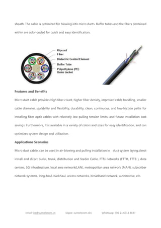 Email: ics@suntelecom.cn Skype: suntelecom.s01 Whatsapp: +86 21 6013 8637
sheath. The cable is optimized for blowing into micro ducts. Buffer tubes and the fibers contained
within are color-coded for quick and easy identification.
Features and Benefits
Micro duct cable provides high fiber count, higher fiber density, improved cable handling, smaller
cable diameter, scalability and flexibility, durability, clean, continuous, and low-friction paths for
installing fiber optic cables with relatively low pulling tension limits, and future installation cost
savings. Furthermore, it is available in a variety of colors and sizes for easy identification, and can
optimizes system design and utilization.
Applications Scenarios
Micro duct cables can be used in air-blowing and pulling installation in duct system laying,direct
install and direct burial, trunk, distribution and feeder Cable, FTTx networks (FTTH, FTTB ), data
centers, 5G infrastructure, local area network(LAN), metropolitan area network (MAN), subscriber
network systems, long-haul, backhaul, access networks, broadband network, automotive, etc.
 