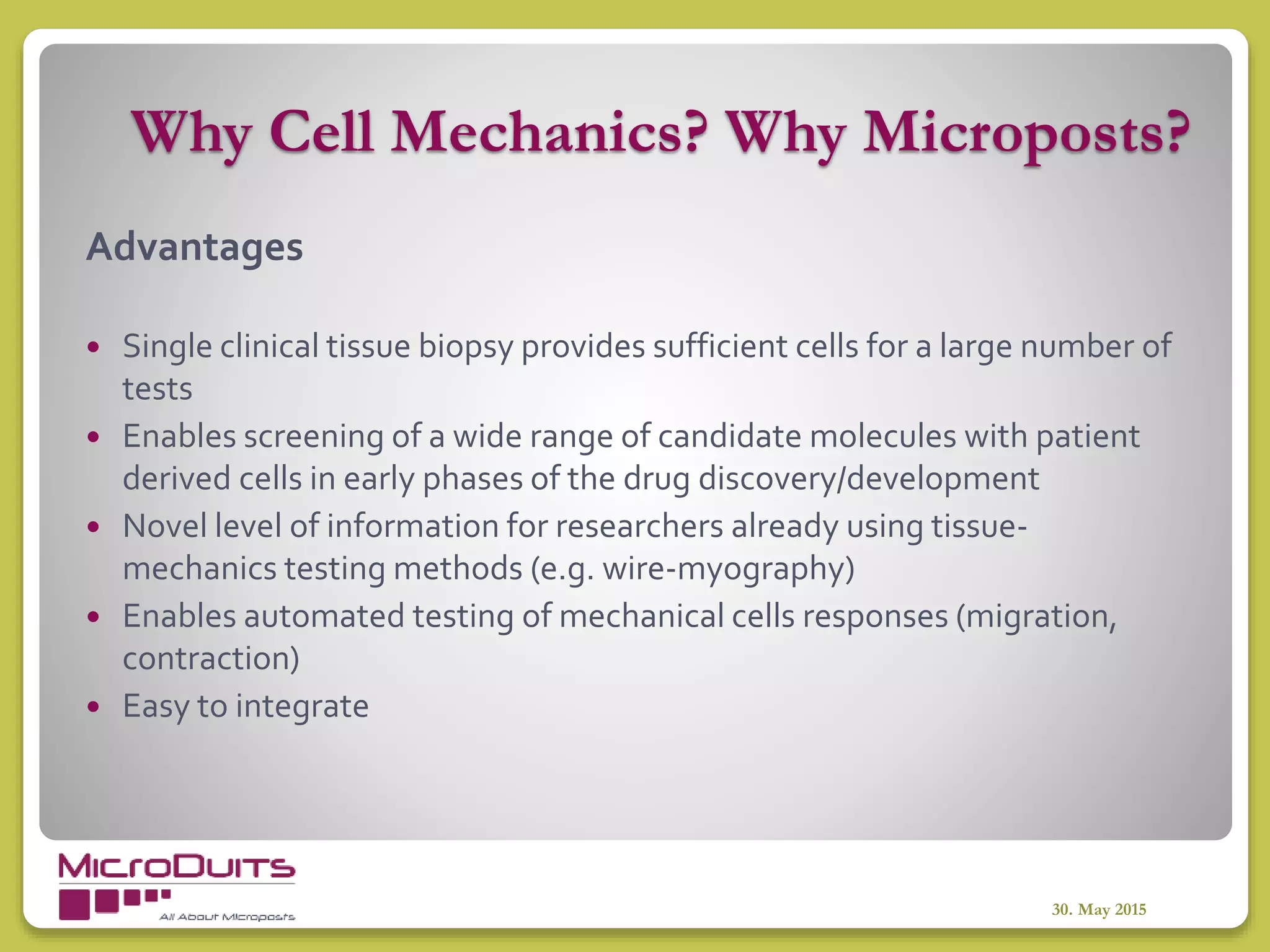 Why Cell Mechanics? Why Microposts?
30. May 2015
Advantages
 Single clinical tissue biopsy provides sufficient cells for a large number of
tests
 Enables screening of a wide range of candidate molecules with patient
derived cells in early phases of the drug discovery/development
 Novel level of information for researchers already using tissue-
mechanics testing methods (e.g. wire-myography)
 Enables automated testing of mechanical cells responses (migration,
contraction)
 Easy to integrate
 
