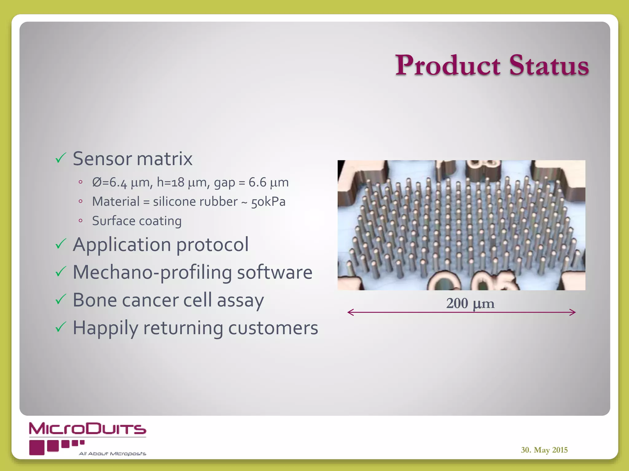 Product Status
30. May 2015
 Sensor matrix
◦ Ø=6.4 m, h=18 m, gap = 6.6 m
◦ Material = silicone rubber ~ 50kPa
◦ Surface coating
 Application protocol
 Mechano-profiling software
 Bone cancer cell assay
 Happily returning customers
200 m
 