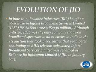  In June 2010, Reliance Industries (RIL) bought a
96% stake in Infotel Broadband Services Limited
(IBSL) for ₹4,800 crore (US$750 million). Although
unlisted, IBSL was the only company that won
broadband spectrum in all 22 circles in India in the
4G auction that took place earlier that year. Later
continuing as RIL's telecom subsidiary, Infotel
Broadband Services Limited was renamed as
Reliance Jio Infocomm Limited (RJIL) in January
2013.
 