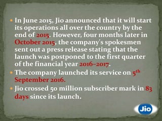  In June 2015, Jio announced that it will start
its operations all over the country by the
end of 2015. However, four months later in
October 2015, the company's spokesmen
sent out a press release stating that the
launch was postponed to the first quarter
of the financial year 2016–2017.
 The company launched its service on 5th
September 2016.
 Jio crossed 50 million subscriber mark in 83
days since its launch.
 