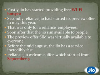 Firstly jio has started providing free WI-FI
hotspot.
 Secondly reliance jio had started its preview offer
in may this year.
 That was only for a reliance employees.
 Soon after that the jio sim available to people.
 The preview offer SIM was virtually available to
everyone
 Before the mid august, the jio has a service
incredibly fast.
 reliance jio welcome offer, which started from
September 5.
 