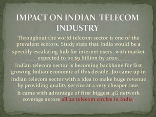 Throughout the world telecom sector is one of the
prevalent sectors. Study stats that India would be a
speedily escalating hub for internet users, with market
expected to be $9 billion by 2020.
Indian telecom sector is becoming backbone for fast
growing Indian economic of this decade. Jio came up in
Indian telecom sector with a idea to make huge revenue
by providing quality service at a very cheaper rate.
It came with advantage of first biggest 4G network
coverage across all 22 telecom circles in India.
 