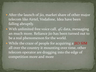  After the launch of jio, market share of other major
telecom like Airtel, Vodafone, Idea have been
falling abruptly.
 With unlimited free voice call, 4G data, messaging
an much more. Reliance jio has been turned out to
be a real phenomenon for the world.
 While the craze of people for acquiring a JIO SIM
all over the country it mounting over time, other
telecom operator are dragging into the edge of
competition more and more
 