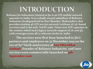 Reliance Jio Infocomm Limited or Jio is an LTE mobile network
operator in India. It is a wholly owned subsidiary of Reliance
Industries headquartered in Navi Mumbai, Maharashtra that
provides wireless 4G LTE service network (without 2G/3G-based
services) and is the only 'VoLTE-only' (Voice over LTE) operator in
the country which lacks legacy network support of 2G and 3G,
with coverage across all 22 telecom circles in india.
The services were first beta-launched to Jio's
partners and employees on 27 December 2015 on the
eve of 83rd birth anniversary of late Dhirubhai
Ambani, founder of Reliance Industries and later
services were commercially launched on 5th
September 2016.
 
