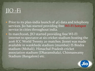  Prior to its plan-india launch of 4G data and telephony
services. Jio has started providing free WI-FI hotspot
service in cities throughout india.
 In march2016, JIO started providing free WI-FI
internet to spectator at six cricket stadium hosting the
2016 ICC World Twenty 20 matches. Jionet was made
available in wankhede stadium (mumbai) IS Bindra
stadium (Mohali), Himachal Pradesh cricket
association stadium (Dharamshala), Chinnaswamy
Stadium (Bangalore) etc.
 
