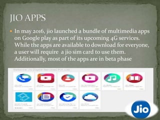  In may 2016, jio launched a bundle of multimedia apps
on Google play as part of its upcoming 4G services.
While the apps are available to download for everyone,
a user will require a jio sim card to use them.
Additionally, most of the apps are in beta phase
 
