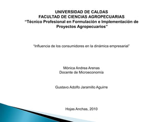 UNIVERSIDAD DE CALDAS FACULTAD DE CIENCIAS AGROPECUARIAS “Técnico Profesional en Formulación e Implementación de  Proyectos Agropecuarios” “Influencia de los consumidores en la dinámica empresarial” Mónica Andrea Arenas Docente de Microeconomía Gustavo Adolfo Jaramillo Aguirre Hojas Anchas, 2010 