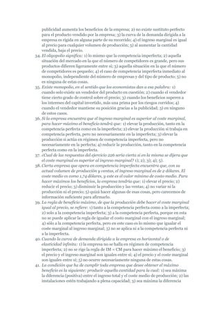 publicidad aumenta los beneficios de la empresa; 2) no existe sustituto perfecto
    para el producto vendido por la empresa; 3) la curva de la demanda dirigida a la
    empresa es rígida en alguna parte de su recorrido; 4) el ingreso marginal es igual
    al precio para cualquier volumen de producción; 5) al aumentar la cantidad
    vendida, baja el precio.
34. El oligopolio significa: 1) lo mismo que la competencia imperfecta; 2) aquella
    situación del mercado en la que el número de competidores es grande, pero sus
    productos difieren ligeramente entre sí; 3) aquella situación en la que el número
    de competidores es pequeño; 4) el caso de competencia imperfecta inmediato al
    monopolio, independiente del número de empresas y del tipo de producto; 5) no
    es ninguna de estas cosas.
35. Existe monopolio, en el sentido que los economistas dan a esa palabra: 1)
    cuando solo existe un vendedor del producto en cuestión; 2) cuando el vendedor
    tiene cierto grado de control sobre el precio; 3) cuando los beneficios superen a
    los intereses del capital invertido, más una prima por los riesgos corridos; 4)
    cuando el vendedor mantiene su posición gracias a la publicidad; 5) en ninguno
    de estos casos.
36. Si la empresa encuentra que el ingreso marginal es superior al coste marginal,
    para hacer máximo el beneficio tendrá que: 1) elevar la producción, tanto en la
    competencia perfecta como en la imperfecta; 2) elevar la producción si trabaja en
    competencia perfecta, pero no necesariamente en la imperfecta; 3) elevar la
    producción si actúa en régimen de competencia imperfecta, pero no
    necesariamente en la perfecta; 4) reducir la producción, tanto en la competencia
    perfecta como en la imperfecta.
37. ¿Cual de las respuestas del ejercicio 226 sería cierta si en la misma se dijera que
    el coste marginal es superior al ingreso marginal? 1); 2); 3); 4); 5).
38. Cierta empresa que opera en competencia imperfecta encuentra que, con su
    actual volumen de producción y ventas, el ingreso marginal es de 2 dólares. El
    coste medio es como 1,74 dólares, y este es el valor mínimo de costo medio. Para
    hacer máximos los beneficios, la empresa tendría que: 1) elevar el precio; 2)
    reducir el precio; 3) disminuir la producción y las ventas; 4) no variar ni la
    producción ni el precio; 5) quizá hacer algunas de esas cosas, pero carecemos de
    información suficiente para afirmarlo.
39. La regla de beneficio máximo, de que la producción debe hacer el coste marginal
    igual al precio, se refiere: 1) tanto a la competencia perfecta como a la imperfecta;
    2) solo a la competencia imperfecta; 3) a la competencia perfecta, porque en esta
    no se puede aplicar la regla de igualar el costo marginal con el ingreso marginal;
    4) sólo a la competencia perfecta, pero en este caso es lo mismo que igualar el
    coste marginal al ingreso marginal; 5) no se aplica ni a la competencia perfecta ni
    a la imperfecta.
40. Cuando la curva de demanda dirigida a la empresa es horizontal o de
    elasticidad infinita: 1) la empresa no se halla en régimen de competencia
    imperfecta; 2) no se rige la regla de IM = CM para hacer máximo el beneficio; 3)
    el precio y el ingreso marginal son iguales entre sí; 4) el precio y el coste marginal
    son iguales entre sí; 5) no ocurre necesariamente ninguna de estas cosas.
41. La condición que ha de cumplir toda empresa que desee obtener el máximo
    beneficio es la siguiente: producir aquella cantidad para la cual: 1) sea máxima
    la diferencia (positiva) entre el ingreso total y el coste medio de producción; 2) las
    instalaciones estén trabajando a plena capacidad; 3) sea máxima la diferencia
 