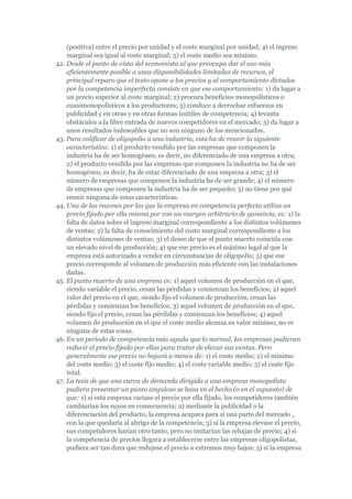 (positiva) entre el precio por unidad y el coste marginal por unidad; 4) el ingreso
    marginal sea igual al coste marginal; 5) el coste medio sea mínimo.
42. Desde el punto de vista del economista al que preocupa dar el uso más
    eficientemente posible a unas disponibilidades limitadas de recursos, el
    principal reparo que el texto opone a los precios y al comportamiento dictados
    por la competencia imperfecta consiste en que ese comportamiento: 1) da lugar a
    un precio superior al coste marginal; 2) procura beneficios monopolísticos o
    cuasimonopolísticos a los productores; 3) conduce a derrochar esfuerzos en
    publicidad y en otras y en otras formas inútiles de competencia; 4) levanta
    obstáculos a la libre entrada de nuevos competidores en el mercado; 5) da lugar a
    unos resultados indeseables que no son ninguno de los mencionados.
43. Para calificar de oligopolio a una industria, esta ha de reunir la siguiente
    característica: 1) el producto vendido por las empresas que componen la
    industria ha de ser homogéneo, es decir, no diferenciado de una empresa a otra;
    2) el producto vendido por las empresas que componen la industria no ha de ser
    homogéneo, es decir, ha de estar diferenciado de una empresa a otra; 3) el
    número de empresas que componen la industria ha de ser grande; 4) el número
    de empresas que componen la industria ha de ser pequeño; 5) no tiene por qué
    reunir ninguna de estas características.
44. Una de las razones por las que la empresa en competencia perfecta utiliza un
    precio fijado por ella misma por con un margen arbitrario de ganancia, es: 1) la
    falta de datos sobre el ingreso marginal correspondiente a los distintos volúmenes
    de ventas; 2) la falta de conocimiento del costo marginal correspondiente a los
    distintos volúmenes de ventas; 3) el deseo de que el punto muerto coincida con
    un elevado nivel de producción; 4) que ese precio es el máximo legal al que la
    empresa está autorizado a vender en circunstancias de oligopolio; 5) que ese
    precio corresponde al volumen de producción más eficiente con las instalaciones
    dadas.
45. El punto muerto de una empresa es: 1) aquel volumen de producción en el que,
    siendo variable el precio, cesan las pérdidas y comienzan los beneficios; 2) aquel
    valor del precio en el que, siendo fijo el volumen de producción, cesan las
    pérdidas y comienzan los beneficios; 3) aquel volumen de producción en el que,
    siendo fijo el precio, cesan las pérdidas y comienzan los beneficios; 4) aquel
    volumen de producción en el que el coste medio alcanza su valor mínimo; no es
    ninguna de estas cosas.
46. En un período de competencia más aguda que lo normal, las empresas pudieran
    reducir el precio fijado por ellas para tratar de elevar sus ventas. Pero
    generalmente ese precio no bajará a menos de: 1) el coste medio; 2) el mínimo
    del coste medio; 3) el coste fijo medio; 4) el coste variable medio; 5) el coste fijo
    total.
47. La tesis de que una curva de demanda dirigida a una empresa monopolista
    pudiera presentar un punto anguloso se basa en el hecho (o en el supuesto) de
    que: 1) si esta empresa variase el precio por ella fijado, los competidores también
    cambiarían los suyos en consecuencia; 2) mediante la publicidad o la
    diferenciación del producto, la empresa acapara para sí una parte del mercado ,
    con la que quedaría al abrigo de la competencia; 3) si la empresa elevase el precio,
    sus competidores harían otro tanto, pero no imitarían las rebajas de precio; 4) si
    la competencia de precios llegara a establecerse entre las empresas oligopolistas,
    pudiera ser tan dura que redujese el precio a extremos muy bajos; 5) si la empresa
 