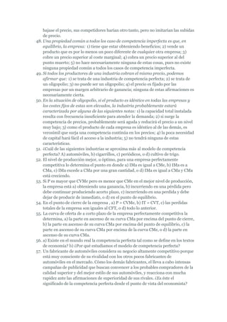 bajase el precio, sus competidores harían otro tanto, pero no imitarían las subidas
    de precio.
48. Una propiedad común a todos los caso de competencia imperfecta es que, en
    equilibrio, la empresa: 1) tiene que estar obteniendo beneficios; 2) vende un
    producto que es por lo menos un poco diferente de cualquier otra empresa; 3)
    cobre un precio superior al coste marginal; 4) cobra un precio superior al del
    punto muerto; 5) no hace necesariamente ninguna de estas cosas, pues no existe
    ninguna propiedad común a todos los casos de competencia imperfecta.
49. Si todos los productores de una industria cobran el mismo precio, podemos
    afirmar que: 1) se trata de una industria de competencia perfecta; 2) se trata de
    un oligopolio; 3) no puede ser un oligopolio; 4) el precio es fijado por las
    empresas por un margen arbitrario de ganancia; ninguna de estas afirmaciones es
    necesariamente cierta.
50. En la situación de oligopolio, si el producto es idéntico en todas las empresas y
    los costes fijos de estas son elevados, la industria probablemente estará
    caracterizada por alguna de las siguientes notas: 1) la capacidad total instalada
    resulta con frecuencia insuficiente para atender la demanda; 2) si surge la
    competencia de precios, probablemente será aguda y reducirá el precio a un nivel
    muy bajo; 3) como el producto de cada empresa es idéntico al de las demás, es
    verosímil que surja una competencia continúa en los precios; 4) la poca necesidad
    de capital hará fácil el acceso a la industria; 5) no tendrá ninguna de estas
    características.
51. ¿Cuál de las siguientes industrias se aproxima más al modelo de competencia
    perfecta? A) automóviles, b) cigarrillos, c) periódicos, o d) cultivo de trigo.
52. El nivel de producción mejor, u óptimo, para una empresa perfectamente
    competitiva lo determina el punto en donde a) IMa es igual a CMe, b) IMa es a
    CMa, c) IMa excede a CMa por una gran cantidad, o d) IMa es igual a CMa y CMa
    está creciendo.
53. Si P es mayor que CVMe pero es menor que CMe en el mejor nivel de producción,
    la empresa está a) obteniendo una ganancia, b) incurriendo en una pérdida pero
    debe continuar produciendo acorto plazo, c) incurriendo en una perdida y debe
    dejar de producir de inmediato, o d) en el punto de equilibrio.
54. En el punto de cierre de la empresa , a) P = CVMe, b) IT = CVT, c) las perdidas
    totales de la empresa son iguales al CFT, o d) todo lo anterior.
55. La curva de oferta de a corto plazo de la empresa perfectamente competitiva la
    determina, a) la parte en ascenso de su curva CMa por encima del punto de cierre,
    b) la parte en ascenso de su curva CMa por encima del punto de equilibrio, c) la
    parte en ascenso de su curva CMa por encima de la curva CMe, o d) la parte en
    ascenso de su curva CMa.
56. a) Existe en el mundo real la competencia perfecta tal como se define en los textos
    de economía? b) ¿Por qué estudiamos el modelo de competencia perfecta?
57. Un fabricante de automóviles considera su negocio altamente competitivo porque
    está muy consciente de su rivalidad con los otros pocos fabricantes de
    automóviles en el mercado. Cómo los demás fabricantes, el lleva a cabo intensas
    campañas de publicidad que buscan convencer a los probables compradores de la
    calidad superior y del mejor estilo de sus automóviles, y reacciona con mucha
    rapidez ante las afirmaciones de superioridad de sus rivales. ¿Es éste el
    significado de la competencia perfecta desde el punto de vista del economista?
 