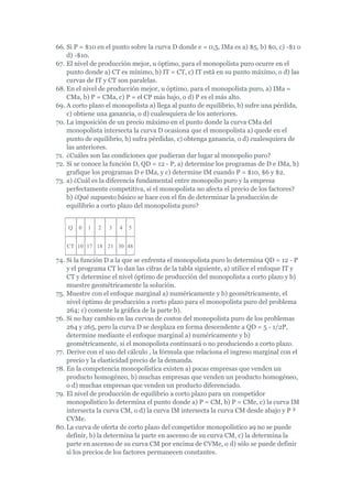66. Si P = $10 en el punto sobre la curva D donde e = 0,5, IMa es a) $5, b) $0, c) -$1 o
    d) -$10.
67. El nivel de producción mejor, u óptimo, para el monopolista puro ocurre en el
    punto donde a) CT es mínimo, b) IT = CT, c) IT está en su punto máximo, o d) las
    curvas de IT y CT son paralelas.
68. En el nivel de producción mejor, u óptimo, para el monopolista puro, a) IMa =
    CMa, b) P = CMa, c) P = el CP más bajo, o d) P es el más alto.
69. A corto plazo el monopolista a) llega al punto de equilibrio, b) sufre una pérdida,
    c) obtiene una ganancia, o d) cualesquiera de los anteriores.
70. La imposición de un precio máximo en el punto donde la curva CMa del
    monopolista intersecta la curva D ocasiona que el monopolista a) quede en el
    punto de equilibrio, b) sufra pérdidas, c) obtenga ganancia, o d) cualesquiera de
    las anteriores.
71. ¿Cuáles son las condiciones que pudieran dar lugar al monopolio puro?
72. Si se conoce la función D, QD = 12 - P, a) determine los programas de D e IMa, b)
    grafique los programas D e IMa, y c) determine IM cuando P = $10, $6 y $2.
73. a) ¿Cuál es la diferencia fundamental entre monopolio puro y la empresa
    perfectamente competitiva, si el monopolista no afecta el precio de los factores?
    b) ¿Qué supuesto básico se hace con el fin de determinar la producción de
    equilibrio a corto plazo del monopolista puro?


    Q   0   1   2   3   4   5


   CT 10 17 18 21 30 48

74. Si la función D a la que se enfrenta el monopolista puro lo determina QD = 12 - P
    y el programa CT lo dan las cifras de la tabla siguiente, a) utilice el enfoque IT y
    CT y determine el nivel óptimo de producción del monopolista a corto plazo y b)
    muestre geométricamente la solución.
75. Muestre con el enfoque marginal a) numéricamente y b) geométricamente, el
    nivel óptimo de producción a corto plazo para el monopolista puro del problema
    264; c) comente la gráfica de la parte b).
76. Si no hay cambio en las curvas de costos del monopolista puro de los problemas
    264 y 265, pero la curva D se desplaza en forma descendente a QD = 5 - 1/2P,
    determine mediante el enfoque marginal a) numéricamente y b)
    geométricamente, si el monopolista continuará o no produciendo a corto plazo.
77. Derive con el uso del cálculo , la fórmula que relaciona el ingreso marginal con el
    precio y la elasticidad precio de la demanda.
78. En la competencia monopolística existen a) pocas empresas que venden un
    producto homogéneo, b) muchas empresas que venden un producto homogéneo,
    o d) muchas empresas que venden un producto diferenciado.
79. El nivel de producción de equilibrio a corto plazo para un competidor
    monopolístico lo determina el punto donde a) P = CM, b) P = CMe, c) la curva IM
    intersecta la curva CM, o d) la curva IM intersecta la curva CM desde abajo y P ³
    CVMe.
80. La curva de oferta de corto plazo del competidor monopolístico a9 no se puede
    definir, b) la determina la parte en ascenso de su curva CM, c) la determina la
    parte en ascenso de su curva CM por encima de CVMe, o d) sólo se puede definir
    si los precios de los factores permanecen constantes.
 