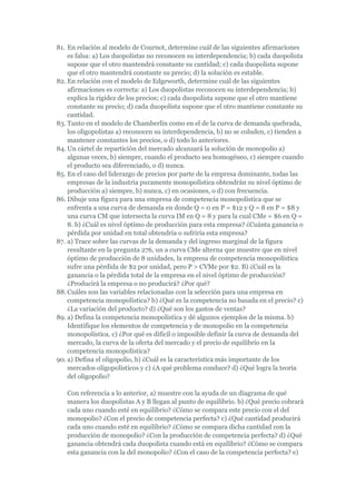 81. En relación al modelo de Cournot, determine cuál de las siguientes afirmaciones
    es falsa: a) Los duopolistas no reconocen su interdependencia; b) cada duopolista
    supone que el otro mantendrá constante su cantidad; c) cada duopolista supone
    que el otro mantendrá constante su precio; d) la solución es estable.
82. En relación con el modelo de Edgeworth, determine cuál de las siguientes
    afirmaciones es correcta: a) Los duopolistas reconocen su interdependencia; b)
    explica la rigidez de los precios; c) cada duopolista supone que el otro mantiene
    constante su precio; d) cada duopolista supone que el otro mantiene constante su
    cantidad.
83. Tanto en el modelo de Chamberlin como en el de la curva de demanda quebrada,
    los oligopolistas a) reconocen su interdependencia, b) no se coluden, c) tienden a
    mantener constantes los precios, o d) todo lo anteriores.
84. Un cártel de repartición del mercado alcanzará la solución de monopolio a)
    algunas veces, b) siempre, cuando el producto sea homogéneo, c) siempre cuando
    el producto sea diferenciado, o d) nunca.
85. En el caso del liderazgo de precios por parte de la empresa dominante, todas las
    empresas de la industria puramente monopolística obtendrán su nivel óptimo de
    producción a) siempre, b) nunca, c) en ocasiones, o d) con frecuencia.
86. Dibuje una figura para una empresa de competencia monopolística que se
    enfrenta a una curva de demanda en donde Q = 0 en P = $12 y Q = 8 en P = $8 y
    una curva CM que intersecta la curva IM en Q = 8 y para la cual CMe = $6 en Q =
    8. b) ¿Cuál es nivel óptimo de producción para esta empresa? ¿Cuánta ganancia o
    pérdida por unidad en total obtendría o sufriría esta empresa?
87. a) Trace sobre las curvas de la demanda y del ingreso marginal de la figura
    resultante en la pregunta 276, un a curva CMe alterna que muestre que en nivel
    óptimo de producción de 8 unidades, la empresa de competencia monopolística
    sufre una pérdida de $2 por unidad, pero P > CVMe por $2. B) ¿Cuál es la
    ganancia o la pérdida total de la empresa en el nivel óptimo de producción?
    ¿Producirá la empresa o no producirá? ¿Por qué?
88. Cuáles son las variables relacionadas con la selección para una empresa en
    competencia monopolística? b) ¿Qué es la competencia no basada en el precio? c)
    ¿La variación del producto? d) ¿Qué son los gastos de ventas?
89. a) Defina la competencia monopolística y dé algunos ejemplos de la misma. b)
    Identifique los elementos de competencia y de monopolio en la competencia
    monopolística. c) ¿Por qué es difícil o imposible definir la curva de demanda del
    mercado, la curva de la oferta del mercado y el precio de equilibrio en la
    competencia monopolística?
90. a) Defina el oligopolio, b) ¿Cuál es la característica más importante de los
    mercados oligopolísticos y c) ¿A qué problema conduce? d) ¿Qué logra la teoría
    del oligopolio?

   Con referencia a lo anterior, a) muestre con la ayuda de un diagrama de qué
   manera los duopolistas A y B llegan al punto de equilibrio. b) ¿Qué precio cobrará
   cada uno cuando esté en equilibrio? ¿Cómo se compara este precio con el del
   monopolio? ¿Con el precio de competencia perfecta? c) ¿Qué cantidad producirá
   cada uno cuando esté en equilibrio? ¿Cómo se compara dicha cantidad con la
   producción de monopolio? ¿Con la producción de competencia perfecta? d) ¿Qué
   ganancia obtendrá cada duopolista cuando está en equilibrio? ¿Cómo se compara
   esta ganancia con la del monopolio? ¿Con el caso de la competencia perfecta? e)
 