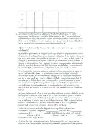 A


       B


       C




4. A continuación tenemos una tabla de la utilidad total obtenida por cierto
   consumidor, de diferentes cantidades de los bienes A, B y C. (para simplificar,
   suponemos que estas tres series de valores son independientes unas de otras, es
   decir, que la utilidad que el sujeto atribuye a cierta cantidad de A, no está influida
   por la cantidad de B que consume simultáneamente con A.)

   ¿Qué cantidades de A, B y C comprará nuestro hombre para conseguir la máxima
   satisfacción?
   (Recuérdese que se trata de comprar con los 52 dólares el mayor número posible
   de unidades de utilidad. Comiéncese tomando cualquiera de las combinaciones en
   que se podrían invertir los 52 dólares íntegros - p. Ej., 12 de A, 10 de B y 5 de C- y
   averigüe el alumno si existe alguna variación que incremente la utilidad total. Al
   reducir la adquisición de C en 1 unidad, se pueden comprar cuatro unidades más
   de A, ó 2 más de B. La reducción de C disminuye la utilidad en cierta cantidad, y
   el aumento de los otros bienes la incrementa. ¿Cuál es el resultado neto?
   Si ha disminuido, pruebe el alumno a sustituir los bienes en sentido inverso. La
   combinación final ha de ser tal, que ningún nuevo cambio logre mejorar la
   situación del sujeto. En el transcurso de este proceso el estudiante comprobará
   que, en la mayoría de los casos, la tabla de utilidades marginales es más fácil de
   manejar que la de la utilidad total, y comprenderá gradualmente que la mejor
   situación de las asequibles es aquella en la que las utilidades marginales de cada
   uno de los tres bienes guardan entre sí la misma proporción con sus precios
   respectivos, o sea, aquella en la que la relación UM/p es la misma para todos los
   bienes.
   Así pues, la forma más eficaz de averiguar la posición de máxima utilidad consiste
   en comparar la relación entre las UM con la relación entre los precios. En este
   caso, la relación precios A:B:C es 1: 2: 4, y buscamos tres utilidades marginales
   que se hallen en la misma proporción. Si la combinación ABC correspondiente a
   esas UM cuesta más de 52 dólares, buscamos tres UM más altas, pero que
   conserven la proporción, volvemos a buscar 3 UM más bajas)
   En las circunstancias indicadas, la posición de equilibrio, o de máxima
   satisfacción, supone la compra de ___________ unidades de A, _________
   unidades de B, y __________ unidades de C. El gasto invertido en A será de
   _______ dólares; en B, de __________ dólares, y en C, de ________ dólares,
   haciendo un total de 52 dólares.
5. El sujeto del ejercicio 67 dispone de 52 dólares semanales para gastar en los
   bienes A, B, C. (Estos son los únicos bienes ofrecidos en el mercado, o los únicos
 