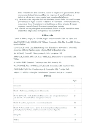 de las ventas totales de la industria, y otras 10 empresas de igual tamaño, d) hay
     10 empresas de igual tamaño, e) hay 100 empresas de igual tamaño en la
     industria, y f) hay 1000 empresas de igual tamaño en la industria.
  105. De acuerdo con las pautas de la Secretaría de Justicia de los Estados Unidos es
     probable que se objete la fusión si el Indice de Herfindahl , posterior a la fusión,
     es mayor de 1800. Determine si es probable que se objete la fusión de cuatro
     empresas en una industria de 10 empresas de igual tamaño.
  106. ¿Cuáles son los principales inconvenientes de usar el índice Herfindahl como
     una medida del poder de monopolio de una industria?

                                              Bibliografía
LEROY MILLER, Roger y MEINERS, Roger. Microeconomía. Edit. Mc. Graw Hill.
SAMUELSON, Paul y NORDHAUS, William. Economía . Edit. Mac Graw Hill (Décimo
quinta edición).
SAMUELSON, Paul. Guía de Estudios y libro de ejercicios del Curso de Economía
Moderna. Editorial Aguilar, cuarta edición, Madrid (España), 1972.
SALVATORE, Dominick. Microeconomía. Edit. Mac Graw Hill.
BANNOCK, Grahan, BAXTER, R.E. y REES, Ray. Diccionario de Economía. Edit.
Trillas.
SPENCER M.H. Economía Contemporánea. Edit. Reverté S.A.
WANNACOTT, Paul y WANNACOTT, Ronald. Economía. Edit. Mac Graw Hill.
CASE Karl y FAIR, Ray. Fundamentos de Economía. Edit. Prentice Hall.
BRADLEY, Schiller. Principios Esenciales de Economía. Edit Mac Graw Hill.
                                                 INDICE

                                                                                       Página


Introducción                                                                             1


Modulo I: Preferencias, utilidad y elección del consumidor                               2


Modulo II: Demanda y oferta. La demanda del consumidor. Los conceptos de elasticidad    21
de la demanda y de la oferta. Efecto renta y efecto sustitución.


Modulo III: La firma, la producción y los costos de producción.                         50


Modulo IV: Formación de precios y fijación de niveles de producción bajo competencia    78
perfecta, bajo monopolio, bajo competencia monopolística y bajo oligopolio.


Bibliografía                                                                            114


INDICE                                                                                  115
 