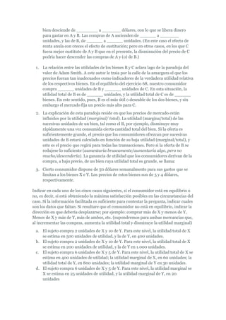 bien desciende de ________ a _______ dólares, con lo que se libera dinero
     para gastar en A y B. Las compras de A ascienden de ______ a _______
     unidades, y las de B, de ______ a ______ unidades. (En este caso el efecto de
     renta anula con creces el efecto de sustitución; pero en otros casos, en los que C
     fuera mejor sustituto de A y B que en el presente, la disminución del precio de C
     podría hacer descender las compras de A y (o) de B.)

  1. La relación entre las utilidades de los bienes B y C aclara lago de la paradoja del
     valor de Adam Smith. A este autor le traía por la calle de la amargura el que los
     precios fueran tan inadecuados como indicadores de la verdadera utilidad relativa
     de los respectivos bienes. En el equilibrio del ejercicio 68, nuestro consumidor
     compra ______ unidades de B y ______ unidades de C. En esta situación, la
     utilidad total de B es de ______ unidades, y la utilidad total de C es de ______
     bienes. En este sentido, pues, B es el más útil o deseable de los dos bienes, y sin
     embargo el mercado fija un precio más alto para C.
  2. La explicación de esta paradoja reside en que los precios de mercado están
     influidos por la utilidad (marginal/ total). La utilidad (margina/total) de las
     sucesivas unidades de un bien, tal como el B, por ejemplo, disminuye muy
     rápidamente una vez consumida cierta cantidad total del bien. Si la oferta es
     suficientemente grande, el precio que los consumidores ofrezcan por sucesivas
     unidades de B estará calculado en función de su baja utilidad (marginal/total), y
     este es el precio que regirá para todas las transacciones. Pero si la oferta de B se
     redujese lo suficiente (aumentaría bruscamente/aumentaría algo, pero no
     mucho/descendería). La ganancia de utilidad que los consumidores derivan de la
     compra, a bajo precio, de un bien cuya utilidad total es grande, se llama:
  3. Cierto consumidor dispone de 50 dólares semanalmente para sus gastos que se
     limitan a los bienes X e Y. Los precios de estos bienes son de 5 y 4 dólares,
     respectivamente.

Indicar en cada uno de los cinco casos siguientes, si el consumidor está en equilibrio o
no, es decir, si está obteniendo la máxima satisfacción posibles en las circunstancias del
caso. Si la información facilitada es suficiente para contestar la pregunta, indicar cuales
son los datos que faltan. Si resultare que el consumidor no está en equilibrio, indicar la
dirección en que debería desplazarse; por ejemplo: comprar más de X y menos de Y,
Menos de X y más de Y, más de ambos, etc. (supondremos para ambas mercancías que,
al incrementar las compras, aumenta la utilidad total y disminuye la utilidad marginal)
  a. El sujeto compra 2 unidades de X y 10 de Y. Para este nivel, la utilidad total de X
     se estima en 500 unidades de utilidad, y la de Y, en 400 unidades.
  b. El sujeto compra 2 unidades de X y 10 de Y. Para este nivel, la utilidad total de X
     se estima en 200 unidades de utilidad, y la de Y en 1.000 unidades.
  c. El sujeto compra 6 unidades de X y 5 de Y. Para este nivel, la utilidad total de X se
     estima en 400 unidades de utilidad; la utilidad marginal de X, en 60 unidades; la
     utilidad total de Y, en 800 unidades; la utilidad marginal de Y en 30 unidades.
  d. El sujeto compra 6 unidades de X y 5 de Y. Para este nivel, la utilidad marginal se
     X se estima en 25 unidades de utilidad, y la utilidad marginal de Y, en 20
     unidades
 