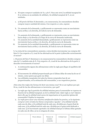 e. El sujeto compra 6 unidades de X y 4 de Y. Para este nivel, la utilidad marginal de
      X se estima en 25 unidades de utilidad, y la utilidad marginal de Y, en 20
      unidades.

   1. a) El precio del bien X desciende y, en consecuencia, los consumidores deciden
      comprar mayor cantidad del mismo. Con respecto a x esto, supone:

   h. Un aumento de la demanda, y gráficamente se representa como un movimiento
      hacia arriba y a la derecha, de toda la curva de demanda.

  i.   Un aumento de la demanda, y gráficamente se representa como un movimiento
       hacia abajo y a la derecha a lo largo de la curva de demanda inalterada.
 ii.   Un aumento de la cantidad demandada y gráficamente se representa como un
       movimiento hacia arriba y a la derecha, de toda la curva de demanda.
iii.   Un aumento de la cantidad demandada, y gráficamente se representa como un
       movimiento hacia arriba y a la derecha, de toda la curva de demanda.

 b. La renta de los consumidores aumenta y estos deciden incrementar sus compras del
 bien X. Con respecto a X, ¿cual de las alternativas de la parte (a)describe correctamente
 el suceso?
 c. El precio del bien Y disminuye y en consecuencia los consumidores deciden comprar
 más de Y y también más de X. Con respecto a X, ¿cual de las alternativas de la parte A
 describe correctamente el suceso?
   1. A continuación siguen dos afirmaciones sobre la regla para llegar al equilibrio del
      consumidor:

   a. El incremento de utilidad proporcionado por el último dólar de renta ha de ser el
      mismo, como quiera que gaste ese dólar.
   b. Las utilidades marginales de todos los bienes comprados han de ser
      proporcionados, en la estimación del consumidor, a sus respectivos precios.

 ¿Son estas dos reglas dos formas de decir una misma cosa? De se así explicar por qué.
 Si no, ¿cuál de las dos afirmaciones es incorrecta y por qué?
   1. La regla que rige la posición de utilidad máxima para el consumidor se expresa en
      función de la utilidad marginal, no de la utilidad total. ¿Qué regla es esa? ¿Quiere
      decir ello que la utilidad total carece de importancia en la posición óptima del
      consumidor? Explica la respuesta.
   2. La regla para sacar una máxima satisfacción dados los precios, es la siguiente:
      comprar entre sí todos los bienes comprados e igualar: 1) la utilidad total de
      cada uno de ellos; 2) la utilidad total de cada uno, dividida por el gasto final de
      cada uno; 3) la utilidad total de cada uno, dividida por el gasto total dedicado a
      cada uno; 4) el incremento aportado a la utilidad total por el último dólar gastado
      en cada uno de ellos; 5) no es ninguna de estas.


                         Precio dólares     Número de       Utilidad total   Utilidad marginal
                                             unidades
                                            compradas
 