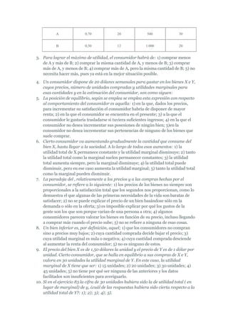 A               0,70             20               500              30


           B               0,50             12              1.000             20


3. Para lograr el máximo de utilidad, el consumidor habrá de: 1) comprar menos
   de A y más de B; 2) comprar la misma cantidad de A, y menos de B; 3) comprar
   más de A, y menos de B; 4) comprar más de A, pero la misma cantidad de B; 5) no
   necesita hacer más, pues ya está en la mejor situación posible.
4. Un consumidor dispone de 20 dólares semanales para gastar en los bienes X e Y,
    cuyos precios, número de unidades compradas y utilidades marginales para
    esas cantidades y en la estimación del consumidor, son como siguen:
5. La posición de equilibrio, según se emplea se emplea esta expresión con respecto
    al comportamiento del consumidor es aquella: 1) en la que, dados los precios,
    para incrementar su satisfacción el consumidor habría de disponer de mayor
    renta; 2) en la que el consumidor se encuentra en el presente; 3) a la que el
    consumidor le gustaría trasladarse si tuviera suficientes ingresos; 4) en la que el
    consumidor no desea incrementar sus posesiones de ningún bien; 5)en la
    consumidor no desea incrementar sus pertenencias de ninguno de los bienes que
    suele comprar.
6. Cierto consumidor va aumentando gradualmente la cantidad que consume del
    bien X, hasta llegar a la saciedad. A lo largo de todos esos aumentos: 1) la
    utilidad total de X permanece constante y la utilidad marginal disminuye; 2) tanto
    la utilidad total como la marginal suelen permanecer constantes; 3) la utilidad
    total aumenta siempre, pero la marginal disminuye; 4) la utilidad total puede
    disminuir, pero en ese caso aumenta la utilidad marginal; 5) tanto la utilidad total
    como la marginal pueden disminuir.
7. La paradoja del , relativamente a los precios y a las compras hechas por el
    consumidor, se refiere a lo siguiente: 1) los precios de los bienes no siempre son
    proporcionales a la satisfacción total que los segundos nos proporcionan, como lo
    demuestra el que algunas de las primeras necesidades de la vida son baratas de
    satisfacer; 2) no se puede explicar el precio de un bien basándose sólo en la
    demanda o sólo en la oferta; 3) es imposible explicar por qué los gustos de la
    gente son los que son porque varían de una persona a otra; 4) algunos
    consumidores parecen valorar los bienes en función de su precio, incluso llegando
    a comprar más cuando el precio sube; 5) no se refiere a ninguna de esas cosas.
8. Un bien inferior es, por definición, aquel; 1) que los consumidores no compran
    sino a precios muy bajos; 2) cuya cantidad comprada decide bajar el precio; 3)
    cuya utilidad marginal es nula o negativa; 4) cuya cantidad comprada desciende
    al aumentar la renta del consumidor; 5) no es ninguno de estos.
9. El precio del bien X es de 1,50 dólares la unidad y el precio de Y es de 1 dólar por
    unidad. Cierto consumidor, que se halla en equilibrio a sus compras de X e Y,
    valora en 30 unidades la utilidad marginal de Y. En este caso, la utilidad
    marginal de X tiene que ser: 1) 15 unidades; 2) 20 unidades; 3) 30 unidades; 4)
    45 unidades; 5) no tiene por qué ser ninguna de las anteriores y los datos
    facilitados son insuficientes para averiguarlo.
10. Si en el ejercicio 83 la cifra de 30 unidades hubiera sido la de utilidad total ( en
    lugar de marginal) de y, ¿cuál de las respuestas hubiera sido cierta respecto a la
    utilidad total de Y?: 1); 2); 3); 4); 5).
 