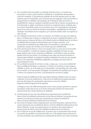 11. Por excedente del consumidor se entiende el hecho de que: 1) cuando una
    mercancía se vende a precio inferior al habitual, el comprador sale ganando a
    costa del vendedor; 2) las primeras unidades de un bien pueden tener un valor
    inmenso para el consumidor, pero el precio que este paga por cada una de ellas es
    proporcional a la utilidad, más pequeña, de la última de ellas; por tanto, la
    posibilidad de comprar cualquier cantidad a precio fijo le supone una ganancia; 3)
    si la demanda es rígida, al reducirse el precio se comprará mayor cantidad, pero
    con menor desembolso total; 4) en los países ricos, los consumidores solo gastan
    parte de su renta en cubrir las primeras necesidades , quedándoles el resto para
    satisfacer necesidades menos urgentes; 3) el valor de cambio suele ser superior al
    valor de uso.
12. Por utilidad marginal de un bien se entiende: 1) el último uso que se ha dado al
    bien, o el último que se daría si se dispusiera de mayor cantidad del mismo; 2) lo
    mismo que por el precio del bien; 3) la relación entre la utilidad total de ese bien y
    la utilidad total de todos los demás bienes que el sujeto consume: 4) el
    incremento de utilidad de que disfrutaría el consumidor si aumentase en una
    unidad las compras de ese bien; 5) lo mismo que por utilidad total.
13. Si los precios de los bienes A, B y c son iguales entre sí, para que el consumidor
    esté en equilibrio: 1) habrá de comprar aquellas cantidades de cada uno que
    hagan iguales entre sí sus respectivas utilidades; 2) dividirá su renta en partes
    iguales entre los tres bienes; 3) considerará que cada uno de los tres bienes le
    reporta igual utilidad; 4) comprará aquellas cantidades de cada uno que igualen
    entra sí sus respectivas utilidades marginales; 5) ninguna de estas cosas es
    necesariamente cierta.
14. Si la utilidad marginal de un bien es nula, se sigue que: 1) con esa cantidad del
    bien la utilidad total llega a su máximo; 2) el bien en cuestión no tiene ninguna
    utilidad, es decir, no es deseado por el consumidor; 3) la paradoja del valor anda
    por en medio; 4) el consumidor ha llegado a la situación de equilibrio por lo que s
    e refiere a la compra de ese bien ; 5) la demanda de ese bien es rígida.

   b) En el mapa de indiferencia del consumidor podemos dibujar (solo una curva
   /infinitas curvas) de indiferencia. Toda curva de indiferencia situada más lejos
   que otra del origen de coordenadas representa un nivel de utilidad
   (superior/inferior/igual) al de la segunda.
   c) Ninguna curva de indiferencia puede cortar a otra, porque (pondría en apuros
   al profesor/todas discurren en la misma dirección/el punto de intersección
   representaría dos niveles distintos de utilidad).
15. a) Cada punto de una curva de indiferencia representa una (cantidad de
    dinero/nivel de utilidad/combinación de dos bienes) distinta. Los puntos de una
    misma curva tienen en común que representan la misma (cantidad de
    dinero/nivel de utilidad/combinación de dos bienes).
16. Las rectas de balance están compuestas por una serie de puntos, cada uno de los
    cuales representa una (cantidad de dinero/ nivel de utilidad/combinación de dos
    bienes) distinta. Lo que esos puntos tienen en común es que representan el
    mismo (gasto de dinero/nivel de utilidad/combinación de dos bienes).
17. En el mapa de curvas de indiferencia, el camino que el consumidor sigue hasta
    la posición de equilibrio se puede describir así: 1) Se desplaza hasta el punto de
    su recta de balance que representa la combinación de bienes cuyo valor monetario
 