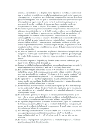 es el más alto de todos; 2) se desplaza hasta el punto de su recta de balance en el
    cual la pendiente geométrica sea igual a la relación por cociente entre los precios;
    3) se desplaza a lo largo de su recta de balance hasta que el incremento de utilidad
    proporcionado por un bien sea igual al incremento de utilidad proporcionado por
    el otro; 4) escoge aquel punto de cierta curva de indiferencia, que goce de la
    propiedad de que las cantidades de bienes por él representadas pueden ser
    compradas con su renta; 5) ninguna de estas descripciones es correcta.
18. Una de las siguientes afirmaciones sobre el comportamiento del consumidor,
    visto por el análisis de las curvas de indiferencia, es falsa, a saber: 1) cada punto
    de una curva de indiferencia representa una combinación de bienes distinta; 2)
    cada punto de una recta de balance representa una combinación de bienes
    distinta; 3) todos los puntos de una curva de indiferencia corresponden al mismo
    nivel de utilidad; 4) todos los puntos de una recta de balance corresponden al
    mismo nivel de utilidad; 5) la curvatura de una línea de indiferencia indica que,
    cuanto mayor sea la cantidad de X consumida por el sujeto, mayor cantidad de X
    estará dispuesto a entregar a cambio de una unidad de Y, para conservar el mismo
    nivel de satisfacción.
19. La posición y forma de las curvas de indiferencia del consumidor depende de: 1)
    sus gustos y su renta; 29 únicamente de los precios de los bienes que compra; 4)
    los precios de los bienes de su renta, pero no de sus gustos; 5) únicamente de sus
    gustos.
20. ¿Cuál de las respuestas al ejercicio 93 describe correctamente los factores que
    rigen la recta de balance? 1); 2); 3); 4); 5).
21. Cuando la utilidad total aumenta la utilidad marginal es a) negativa y creciente, b)
    negativa y decreciente, c) cero, d) positiva, d) positiva y decreciente.
22. Si la utilidad marginal de la ultima unidad de X consumida es el doble de la UM
    de la última unidad de Y consumida, el consumidor está en equilibrio sólo si a) el
    precio de X es el doble del precio de Y, b) el precio de X es igual al precio de Y, c)
    el precio de X es la mitad del precio de Y , o d) cualesquiera de los anteriores.
23. La expresión C = D = 10 útiles implica a) una medida ordinal de utilidad
    solamente, b9 una medida cardinal de utilidad solamente, c) una medida ordinal
    y cardinal de utilidad, o d) nada de lo anterior.
24. Si una curva de indiferencia fuera horizontal ( se supone que X se mide a lo largo
    del eje horizontal y Y a largo del eje vertical ), esto significaría que el consumidor
    está saturado con: a) el artículo X solamente, b) el artículo Y solamente, c) ambos,
    d) ninguno de los dos.
25. Un consumidor que esté por debajo de su línea de presupuesto personal (y no
    sobre ella) a) no está gastando todo su ingreso, b) está gastando todo su ingreso,
    c) puede estar gastando o no todo su ingreso, o d) está en equilibrio.
26. En equilibrio, la pendiente de la curva de indiferencia es a) igual a la pendiente de
    la línea de presupuesto, b) mayor que la pendiente de la línea de presupuesto, c)
    menor que la pendiente de la línea de presupuesto, o d) igual, mayor o menor que
    la pendiente de la línea de presupuesto.
27. Si la TMSXY para el individuo A excede la TMSXY para el individuo B, es posible
    que A gane por renunciar a) X en intercambio de más Y por B, b) Y en
    intercambio de más X por B, c) o X o Y, d) no puede decirse sin información
    adicional.
28. La curva de Engels para un bien giffen tiene a) pendiente negativa, b) pendiente
    positiva, c) es vertical, d) es horizontal.
 