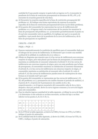 cantidad de X que puede comprar si gasta todo su ingreso en X, c) encuentre la
    pendiente de la línea de restricción presupuestal en términos de PX y PY, y d)
    encuentre la ecuación general de esta línea.
45. A) Encuentre la ecuación específica de la línea de restricción presupuestal del
    problema 117. B) Indique una forma equivalente de expresar la ecuación
    específica de la línea de restricción presupuestal del inciso (a) de dicho problema.
46. Si los gustos del consumidor los representan las curvas de indiferencia del
    problema 111 y el ingreso total y las restricciones de los precios los muestran la
    línea de presupuesto del problema 117, a) encuentre geométricamente el punto en
    el cual este consumidor está en equilibrio, b) explique por qué es un punto de
    equilibrio; ¿qué puede decir de la pendiente de la curva de indiferencia y de la
    línea de presupuesto en equilibrio?

   UMX/PX = UMY/PY
   PXQX + PYQY = I
47. Exprese matemáticamente la condición de equilibrio para el consumidor dada por
    el enfoque de las curvas de indiferencia. b) Demuestre que si existe una medida
    cardinal de la utilidad, la condición de a) se reduce a
48. Dibuje un diagrama que muestre que a) si las curvas de indiferencia son convexas
    respecto al origen, pero más planas que las líneas de presupuesto, el consumidor
    maximiza su satisfacción al consumir solamente el artículo Y, b) si las curvas de
    indiferencia son convexas respecto al origen, pero con más pendiente que la línea
    de presupuesto, el consumidor maximiza su satisfacción al consumir únicamente
    el artículo X, c) si las curvas de indiferencia son cóncavas respecto al origen, el
    consumidor maximiza su satisfacción al consumir sólo el artículo X o solo el
    artículo Y, d) ¿las curvas de indiferencias pueden tener de cualesquiera de estas
    formas en el mundo real? ¿por qué?
49. Si los gustos del consumidor se representan por las curvas de indiferencia I, II,
    III, del problema 111 ( y permanecen sin cambio durante el período de análisis), si
    el precio de Y y el precio de X permanecen sin cambio en $1 y $2 ,
    respectivamente, y si el ingreso monetario del consumidor sube de $12 a $16 y
    después a $20 por período, derive la curva ingreso-consumo y la curva de Engels
    para este consumidor.
50. Para la relación ingreso-cantidad de la tabla siguiente, a) dibuje la curva de Engel
    y b) determine si este artículo es un bien necesario, un bien de lujo o un bien
    inferior en los puntos A, B, D, F, H y L.


    QX    0   1   2    3    4    5    6    7    8   9


   UTX    0   7   13   18   22   25   27   28   28 27

51. De la UTX de la tabla siguiente, a) derive la UMX y b) trace la UTX y la UMX e
    indique el punto de saturación.
52. De la utilidad total de la tabla siguiente, a) derive la UMX y b) trace la UTX y la
    UMY, e indique el punto de saturación.
 