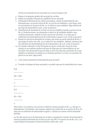 ¿Cuál es la situación de ese mercado con un precio igual a 25?
    5. Observe la siguiente gráfica del mercado de un bien
    6. Señale en la gráfica el punto de equilibrio de ese mercado.
    7. Utilizando la fórmula de los valores promedios, calcule la elasticidad de una
        demanda que a un precio inicia de Bs. 30 era de 410 unidades, y que luego, ante
        un incremento en el precio de Bs. 10, se ubicó en 420 unidades. Diga además de
        que tipo de elasticidad se trata. (vale 20 puntos)
    8. Inicialmente la demanda de un bien era de 46 unidades cuando su precio era de
        Bs 12. Posteriormente, esa demanda se ubicó en 38 unidades debido a una
        variación del precio. Calcule el nuevo precio de este bien, si se sabe que el
        coeficiente de elasticidad precio de la demanda es igual a 0,20. (Vale 20 puntos)
    9. Estime la cuál era la demanda de un bien, que tenía un precio inicial de Bs 60, y
        que luego al variar este a Bs. 40, se ubicó en 120 unidades. Además, sabemos que
        el coeficiente de elasticidad precio de la demanda es de 1,50. (vale 20 puntos)
    10. Un estudio realizado en San Fernando de Apure reveló que, el pan de maíz
        (arepa) es un sustituto perfecto del pan de trigo para los consumidores en ese
        mercado. Si la demanda de pan de trigo es de 6.000 Kg./día, partiendo de lo que
        significa en términos económicos un sustituto perfecto, si ocurre un aumento de
        precio en ese bien, diga usted:

    a. ¿ En cuanto aumentará la demanda de pan de maíz?

    3. Usando el enfoque de base promedio, se puede expresar la elasticidad arco como:

DQ
--------------
(Q1 + Q2)
--------------
2
e = ------------------
DP
--------------
(P1 + P2)
-------------
2
Ahora bien, un producto cuyo precio se ubicó la semana pasada en Bs. 4, y del que se
demandaron 10 toneladas, esta semana registró una reducción en su precio de Bs.2. Se
sabe que el coeficiente de elasticidad es igual a 1. Estime en cuanto varió la demanda
del bien.
14. Se sabe que la curva de demanda de un bien es totalmente vertical. Si la demanda la
semana pasada la demanda de ese bien era de 100 TM. Y su precio era de Bs. 100, ¿ en
cuánto bajará la demanda si el precio del bien subió a Bs. 150?
 