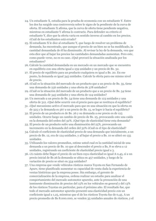 24. Un estudiante X, estudia para la prueba de economía con un estudiante Y. Entre
    los dos ha surgido una controversia sobre le signo de la pendiente de la curva de
    oferta. El estudiante X afirma, que la curva de oferta tiene pendiente negativa,
    mientras en estudiante Y afirma lo contrario. Para defender su criterio el
    estudiante Y, dice que la oferta varía en sentido inverso al cambio en los precios.
    ¿Cuál de los estudiantes está errado?
25. El estudiante X le dice al estudiante Y, que luego de resolver un problema de
    demanda, ha encontrado, que aunque el precio de un bien no se ha modificado, la
    cantidad demandada de él ha disminuido. Al revisar la ley de la demanda, ven que
    esta dice que al bajar los precios las cantidades demandadas aumentan. Pero este,
    como puede verse, no es su caso. ¿Qué provocó la situación analizada por los
    estudiantes?
26. Calcule la cantidad demandada en un mercado en un mercado que se encuentra
    en equilibrio con una oferta igual a 259 unidades y un precio de Bs. 32.
27. El precio de equilibrio para un producto cualquiera es igual a Bs. 20. En ese
    punto, la demanda es igual 345 unidades. Calcule la oferta para ese mismo nivel
    de precio.
28. ¿Cuál es la situación del mercado de un producto que a un precio de Bs. 35, tiene
    una demanda de 256 unidades y una oferta de 378 unidades?
29. ¿Cuál es la situación del mercado de un producto que a un precio de Bs. 54 tiene
    una demanda de 345 unidades y una oferta de 124 unidades?
30. Un mercado a un precio de Bs. 54 tiene una demanda de 123 unidades y una
    oferta de 312. ¿Qué debe ocurrir con el precio para que se restituya el equilibrio?
31. ¿Qué mecanismo activo el mercado para que en una situación en que la oferta en
    de 325 y la demanda es 567 a un precio de Bs. 15, se logre ir hacia el equilibrio?
32. El precio de un producto es de Bs. 26 y su demanda a ese precio es de 125
    unidades. Ocurre luego un cambio de precio de Bs. 25, provocando esto una caída
    en la demanda del orden del 32%. ¿Qué tipo de elasticidad tiene esta demanda?
33. El precio de un producto sufre una disminución del 25%, provocando un
    incremento en la demanda del orden del 32% ¿Cuál es el tipo de elasticidad?
34. Calcule el coeficiente de elasticidad precio de una demanda que inicialmente, a un
    precio de Bs. 12, era de 124 unidades, y al bajar el precio a Bs. 10 se ubicó en 135
    unidades.
35. Utilizando los valores promedios, estime usted cual es la cantidad inicial de una
    demanda a un precio de Bs. 10 que al descender el precio a Bs, 8 se eleva a 12
    unidades, registrando un coeficiente de elasticidad precio igual a 3.
36. ¿A cuánto debe llegar el precio de un bien cuya elasticidad es igual A 0,45, si a un
    precio inicial de Bs 26 la demanda se ubica en 457 unidades, y luego de la
    variación de precio se situó en 354 unidades?
37. Una empresa que vende vehículos rústicos marca Toyota en San Fernando de
    Apure, tiene planificado aumentar su capacidad de venta dada la experiencia de
    ventas históricas que la empresa posee. Sin embargo, el gerente de
    comercialización de la empresa, ordena realizar un estudio para analizar el
    comportamiento del mercado automotor apureño, ante la presunción de una
    inminente disminución de precios del 15% en los vehículos en general y del 13%
    de los rústicos Toyotas en particular, para el próximo año. El resultado fue, que
    todo el mercado automotor apureño presentó una elasticidad precio con un
    coeficiente igual a 1,25, mientras que el de los rústicos Toyota fue de 0,45. A un
    precio promedio de Bs 8.000.000, se venden 35 unidades anuales de rústicos, y el
 