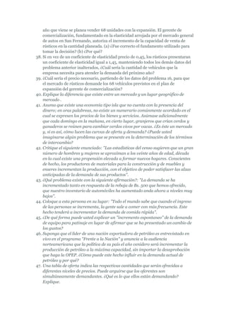 año que viene se planea vender 68 unidades con la expansión. El gerente de
    comercialización, fundamentado en la elasticidad arrojada por el mercado general
    de autos en San Fernando, autoriza el incremento de la capacidad de venta de
    rústicos en la cantidad planeada. (a) ¿Fue correcto el fundamento utilizado para
    tomar la decisión? (b) ¿Por qué?
38. Si en vez de un coeficiente de elasticidad precio de 0,45, los rústicos presentaran
    un coeficiente de elasticidad igual a 1,45, manteniendo todos los demás datos del
    problema anterior inalterados, ¿Cuál sería la cantidad de vehículos que la
    empresa necesita para atender la demanda del próximo año?
39. ¿Cuál sería el precio necesario, partiendo de los datos del problema 16, para que
    el mercado de rústicos demande los 68 vehículos previstos en el plan de
    expansión del gerente de comercialización?
40. Explique la diferencia que existe entre un mercado y un lugar geográfico de
    mercado .
41. Asuma que existe una economía tipo isla que no cuenta con la presencia del
    dinero; en oras palabreas, no existe un numerario comúnmente acordado en el
    cual se expresen los precios de los bienes y servicios. Asúmase adicionalmente
    que cada domingo en la mañana, en cierto lugar, granjeros que crían cerdos y
    ganaderos se reúnen para cambiar cerdos vivos por vacas. ¿Es éste un mercado
    y, si es así, cómo lucen las curvas de oferta y demanda? ¿Puede usted
    imaginarse algún problema que se presente en la determinación de los términos
    de intercambio?
42. Critique el siguiente enunciado: "Las estadísticas del censo sugieren que un gran
    número de hombres y mujeres se aproximan a los veinte años de edad, década
    en la cual existe una propensión elevada a formar nuevos hogares. Conscientes
    de hecho, los productores de materiales para la construcción y de muebles y
    enseres incrementan la producción, con el objetivo de poder satisfacer las alzas
    anticipadas de la demanda de sus productos".
43. ¿Qué problema existe con la siguiente afirmación?: "La demanda se ha
    incrementado tanto en respuesta de la rebaja de Bs. 500 que hemos ofrecido,
    que nuestro inventario de automóviles ha aumentado anda ahora a niveles muy
    bajos".
44. Coloque a esta persona en su lugar: "Todo el mundo sabe que cuando el ingreso
    de las personas se incrementa, la gente sale a comer con más frecuencia. Este
    hecho tenderá a incrementar la demanda de comida rápida".
45. ¿De qué forma puede usted explicar un "incremento espontaneo" de la demanda
    de equipo para patinaje en lugar de afirmar que se ha presentado un cambio de
    los gustos?
46. Suponga que el líder de una nación exportadora de petróleo es entrevistado en
    vivo en el programa "Frente a la Nación" y anuncia a la audiencia
    norteamericana que la política de su país el año venidero será incrementar la
    producción de petróleo a la máxima capacidad, sin importar la desaprobación
    que haga la OPEP. ¿Cómo puede este hecho influir en la demanda actual de
    petróleo y por qué?
47. Una tabla de oferta indica las respectivas cantidades que serán ofrecidas a
    diferentes niveles de precios. Puede arguirse que los oferentes son
    simultáneamente demandantes. ¿Qué es lo que ellos están demandando?
    Explique.
 