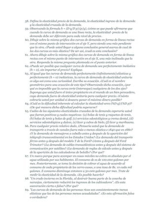 58. Defina la elasticidad precio de la demanda, la elasticidad ingreso de la demanda
    y la elasticidad cruzada de la demanda.
59. Observando la fórmula h = (D q/D p) (p/y), ¿cómo es que puede afirmarse que
    cuando la curva de demanda es una línea recta, la elasticidad- precio de la
    demanda debe ser diferente para cada nivel de precios.
60. Dibuje sobre la misma gráfica dos curvas de demanda en forma de líneas rectas
    con el mismo punto de intersección en el eje Y, pero siendo una más pendiente
    que la otra. ¿Puede usted llegar a alguna conclusión general acerca de cual de
    las dos curvas es más elástica? De ser así, ¿cuál es esta conclusión?
61. Ahora dibuje sobre la misma gráfica dos curvas de demanda en forma de líneas
    rectas con el mismo punto de intersección en el eje X, una más inclinada que la
    otra. Responda la misma pregunta planteada en el punto anterior.
62. ¿Puede ser posible que cualquier curva de demanda sea perfectamente inelástica
    (h = 0), sin importar el precio? Explique.
63. Al igual que las curvas de demanda perfectamente (infinitamente) elásticas y
    perfectamente (h = 0) inelásticas, la curva de demanda de elasticidad unitaria
    es algo así como una curiosidad. Escriba su ecuación. ¿Cuál es el nombre
    geométrico para una ecuación de este tipo? Observando dicha ecuación, ¿por
    qué es imposible que la curva corte (interseque) cualquiera de los dos ejes?
    Suponga que usted fuere el único propietario en el mundo de un bien perecedero,
    cuya demanda fuera de elasticidad unitaria para cualquier precio. ¿Cuánto
    cobraría usted por unidad si deseara ganar el máximo dinero posible?
64. ¿Cuál es la dificultad inherente al calcular la elasticidad-arco (%D q)/(%D p)?
    ¿De qué manera dicha dificultad podría superarse?
65. Cuáles de las siguientes elasticidades cruzadas de la demanda esperaría usted
    que fueran positivas y cuales negativas: (a) bolas de tenis y raquetas de tenis,
    (b) bolas de tenis y bolas de golf, (c) servicios odontológicos y crema dental, (d)
    servicios odontológicos y dulces, (e) licor y cubos de hielo, (f) licor y marihuana.
66. Para cualquier precio relativo dado, ¿Pensaría usted que la demanda de
    transporte a través de canales fuera más o menos elástica e 1840 que en 1880?
    ¿Y la demanda de mensajeros a caballo antes y después de la aparición del
    telégrafo transcontinental en los Estados Unidos? ¿La demanda del transporte
    férreo antes y después del modelo T de la Ford? ¿Antes y después del Ford
    Trimotor? ¿La demanda de cables transatlánticos antes y después del sistema de
    comunicación por satélites? ¿La demanda de reglas de cálculo antes y después
    de la aparición de las calculadoras de bolsillo? ¿Por qué?
67. Un nuevo parque para acampar en casas móviles no cobra en absoluto por el
    agua utilizada por sus habitantes. El consumo de es de 100.000 galones por
    mes. Posteriormente, se toma la decisión de cobrar el agua de acuerdo al
    consumo de cada propietario de los carro-casas, a una tasa de Bs. 10 cada mil
    galones. E consumo disminuye entonces a 50.000 galones por mes. Trate de
    medir la elasticidad de la demanda. ¿Es posible hacerlo?
68. "Un crudo invierno en la Florida, al destruir buena parte de la cosecha de
    naranjas, ciertamente reducirá los ingresos de los cultivadores". ¿Es esta
    aseveración cierta o falsa? ¿Por qué?
69. "Las curvas de demanda de las personas ricas son consistentemente menos
    elásticas que las de las personas menos acaudaladas". ¿Es esta afirmación falsa
    o verdadera?
 