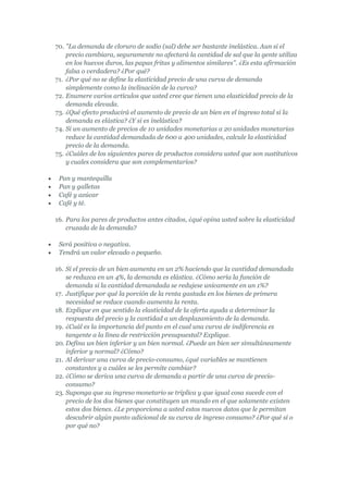 70. "La demanda de cloruro de sodio (sal) debe ser bastante inelástica. Aun si el
    precio cambiara, seguramente no afectará la cantidad de sal que la gente utiliza
    en los huevos duros, las papas fritas y alimentos similares". ¿Es esta afirmación
    falsa o verdadera? ¿Por qué?
71. ¿Por qué no se define la elasticidad precio de una curva de demanda
    simplemente como la inclinación de la curva?
72. Enumere varios artículos que usted cree que tienen una elasticidad precio de la
    demanda elevada.
73. ¿Qué efecto producirá el aumento de precio de un bien en el ingreso total si la
    demanda es elástica? ¿Y si es inelástica?
74. Si un aumento de precios de 10 unidades monetarias a 20 unidades monetarias
    reduce la cantidad demandada de 600 a 400 unidades, calcule la elasticidad
    precio de la demanda.
75. ¿Cuáles de los siguientes pares de productos considera usted que son sustitutivos
    y cuales considera que son complementarios?

 Pan y mantequilla
 Pan y galletas
 Café y azúcar
 Café y té.

16. Para los pares de productos antes citados, ¿qué opina usted sobre la elasticidad
    cruzada de la demanda?

 Será positiva o negativa.
 Tendrá un valor elevado o pequeño.

16. Si el precio de un bien aumenta en un 2% haciendo que la cantidad demandada
    se reduzca en un 4%, la demanda es elástica. ¿Cómo sería la función de
    demanda si la cantidad demandada se redujese unicamente en un 1%?
17. Justifique por qué la porción de la renta gastada en los bienes de primera
    necesidad se reduce cuando aumenta la renta.
18. Explique en que sentido la elasticidad de la oferta ayuda a determinar la
    respuesta del precio y la cantidad a un desplazamiento de la demanda.
19. ¿Cuál es la importancia del punto en el cual una curva de indiferencia es
    tangente a la línea de restricción presupuestal? Explique.
20. Defina un bien inferior y un bien normal. ¿Puede un bien ser simultáneamente
    inferior y normal? ¿Cómo?
21. Al derivar una curva de precio-consumo, ¿qué variables se mantienen
    constantes y a cuáles se les permite cambiar?
22. ¿Cómo se deriva una curva de demanda a partir de una curva de precio-
    consumo?
23. Suponga que su ingreso monetario se triplica y que igual cosa sucede con el
    precio de los dos bienes que constituyen un mundo en el que solamente existen
    estos dos bienes. ¿Le proporciona a usted estos nuevos datos que le permitan
    descubrir algún punto adicional de su curva de ingreso consumo? ¿Por qué sí o
    por qué no?
 