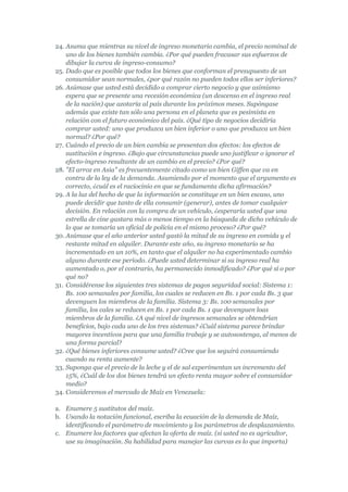 24. Asuma que mientras su nivel de ingreso monetario cambia, el precio nominal de
    uno de los bienes también cambia. ¿Por qué pueden fracasar sus esfuerzos de
    dibujar la curva de ingreso-consumo?
25. Dado que es posible que todos los bienes que conforman el presupuesto de un
    consumidor sean normales, ¿por qué razón no pueden todos ellos ser inferiores?
26. Asúmase que usted está decidido a comprar cierto negocio y que asimismo
    espera que se presente una recesión económica (un descenso en el ingreso real
    de la nación) que azotaría al país durante los próximos meses. Supóngase
    además que existe tan sólo una persona en el planeta que es pesimista en
    relación con el futuro económico del país. ¿Qué tipo de negocios decidiría
    comprar usted: uno que produzca un bien inferior o uno que produzca un bien
    normal? ¿Por qué?
27. Cuándo el precio de un bien cambia se presentan dos efectos: los efectos de
    sustitución e ingreso. ¿Bajo que circunstancias puede uno justificar o ignorar el
    efecto-ingreso resultante de un cambio en el precio? ¿Por qué?
28. "El arroz en Asia" es frecuentemente citado como un bien Giffen que va en
    contra de la ley de la demanda. Asumiendo por el momento que el argumento es
    correcto, ¿cuál es el raciocinio en que se fundamenta dicha afirmación?
29. A la luz del hecho de que la información se constituye en un bien escaso, uno
    puede decidir que tanto de ella consumir (generar), antes de tomar cualquier
    decisión. En relación con la compra de un vehículo, ¿esperaría usted que una
    estrella de cine gastara más o menos tiempo en la búsqueda de dicho vehículo de
    lo que se tomaría un oficial de policía en el mismo proceso? ¿Por qué?
30. Asúmase que el año anterior usted gastó la mitad de su ingreso en comida y el
    restante mitad en alquiler. Durante este año, su ingreso monetario se ha
    incrementado en un 10%, en tanto que el alquiler no ha experimentado cambio
    alguno durante ese período. ¿Puede usted determinar si su ingreso real ha
    aumentado o, por el contrario, ha permanecido inmodificado? ¿Por qué sí o por
    qué no?
31. Considérense los siguientes tres sistemas de pagos seguridad social: Sistema 1:
    Bs. 100 semanales por familia, los cuales se reducen en Bs. 1 por cada Bs. 3 que
    devenguen los miembros de la familia. Sistema 3: Bs. 100 semanales por
    familia, los cales se reducen en Bs. 1 por cada Bs. 1 que devenguen loas
    miembros de la familia. ¿A qué nivel de ingresos semanales se obtendrían
    beneficios, bajo cada uno de los tres sistemas? ¿Cuál sistema parece brindar
    mayores incentivos para que una familia trabaje y se autosostenga, al menos de
    una forma parcial?
32. ¿Qué bienes inferiores consume usted? ¿Cree que los seguirá consumiendo
    cuando su renta aumente?
33. Suponga que el precio de la leche y el de sal experimentan un incremento del
    15%, ¿Cuál de los dos bienes tendrá un efecto renta mayor sobre el consumidor
    medio?
34. Consideremos el mercado de Maíz en Venezuela:

a. Enumere 5 sustitutos del maíz.
b. Usando la notación funcional, escriba la ecuación de la demanda de Maíz,
   identificando el parámetro de movimiento y los parámetros de desplazamiento.
c. Enumere los factores que afectan la oferta de maíz. (si usted no es agricultor,
   use su imaginación. Su habilidad para manejar las curvas es lo que importa)
 