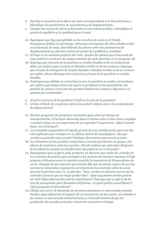 d. Escriba la ecuación de la oferta de maíz correspondiente a la lista del inciso c.
   Identifique los parámetros de movimiento y de desplazamiento.
e. Coloque las curvas de oferta y demanda en una misma gráfica e identifique el
   precio de equilibrio y la cantidad para el maíz.

16. Supóngase que hay una pérdida en las cosechas de maíz en el Estado
    Portuguesa debido al mal tiempo. Demuestre el impacto del clima desfavorable
    en el mercado de maíz, describiendo los efectos sobre los parámetros de
    desplazamiento y sobre los valores de precio de equilibrio y cantidad.
17. El trigo es un sustituto perfecto del maíz. Analice los efectos que el mercado de
    trigo podrían ocasionar las malas cosechas de maíz descritas en la pregunta 98.
18. Suponga que el precio de la gasolina en Arabia Saudita es de 10 centavos de
    dólar por galón y que el precio en Estados Unidos es de 60 centavos. Suponga
    que el costo de transporte de Arabia Saudita a Estados Unidos es de un centavo
    por galón. Ahora distinga entre el precio y el costo de la gasolina en Arabia
    Saudita.
19. Supóngase que debido al control de precios, la gasolina se vende a 50 centavos
    por galón y que largas líneas de espera se producen en las gasolineras. En
    período de escasez como éste los gerentes limitan las compras, digamos a 10
    galones por consumidor.

a. ¿Cuál es el precio de la gasolina? ¿Cuál es el costo de la gasolina?
b. ¿Cómo el límite de 10 galones afecta los costos? ¿Afecta esto a los compradores
   de alguna forma?

16. Muchos proyectos de autopistas son hechos para ahorrar tiempo de
    transportación. ¿Una hora ahorrada tiene el mismo valor si ésta viene completa
    o cuando vienen en 120 segmentos de 30 segundos? (sugerencia: ¿Qué se puede
    hacer con el tiempo?)
17. La compañía aseguradora El Aguila provee de una comida gratis para sus dos
    mil empleados que trabajan en su oficina matriz de Guadalajara. ¿En qué
    sentido es gratuita esta comida? Distinga claramente entre precio y costo.
18. Los directores de las grandes compañías a menudo proclaman su apoyo a los
    planes de control en salarios/ precios. ¿Puede explicar por qué estos dirigentes
    de la industria aceptan la interferencia del gobierno en el mercado?
19. Supongamos que su jefe le pida preparar un discurso que exalte las virtudes de
    los controles de precios para proteger a los sectores de menores ingresos. El jefe
    prepara el discurso para la reunión anual de la Asociación de Empacadores de
    carne. Después de que usted de que usted le dijo que no estaba seguro de que los
    carniceros minoristas respetaron correctamente los controles sobre la carne
    durante le período 1972-77, su jefe dice, "bien, escriba un discurso acerca de los
    controles d precio que me haga quedar bien". ¿Qué argumento teórico podría
    ser útil? ¿Qué información podría usted buscar? Suponga que su jefe le da Bs.
    200 de presupuesto para llamadas telefónicas. ¿A quién podría usted llamar?
    ¿Qué preguntas le formularía?
20. Dibuje una curva de demanda de servicios educativos en una escuela privada.
    Analice separadamente el impacto de un incremento en las cuotas, un subsidio a
    las cuotas en una escuela estatal cercana y el descubrimiento de que los
    graduados de escuelas privadas raramente encuentran trabajo.
 