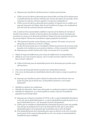 21. Digamos que el gobierno decide promover empleos para jóvenes.

 a. Utilice curvas de oferta y demanda para desarrollar una lista de los efectos para
    el establecimiento de salarios mínimos por encima del salario de mercado. ¿Cree
    usted que los salarios mínimos ayudan a los jóvenes trabajadores?
 b. Utilice curvas de oferta y demanda para analizar el impacto de un crédito en el
    pago de impuestos al trabajo, bajo el cual el gobierno le paga a los empleadores
    50% del costo de contratar jóvenes entrenados.

108. A usted se le ha encomendado establecer el precio de los boletos de entrada al
estadio universitario. ¿Cuáles serían los efectos de establecer precios tan bajos que
ocasionen un exceso en la demanda de boletos? ¿Esperaría que los fanáticos aprecien
los precios bajos? ¿Tienen los revendedores algún propósito económico?
 16. "Mi automóvil necesita cuatro llantas y una repuesto. Por tanto, mi curva de
     demanda para llantas es vertical". Critique.
 17. Se dice frecuentemente que en sociedades tribales los patrones de consumo están
     basados en la tradición y no en precios relativos. ¿Cómo comenzó la tradición?
 18. Suponga que cuando el precio de X sube, el consumo de Y no cambia.

   Dibuje el mapa de indiferencia y las rectas de indiferencia correspondientes.
   Dibuje la curva de consumo ingreso. ¿Es X un bien normal o inferior? ¿Es Y un
   bien normal o inferior?

 16. Utilice la fórmula para la elasticidad precio de la demanda para probar estas
     afirmaciones:

   Una curva de demanda lineal no puede tener elasticidad constante.
   Una curva de demanda con elasticidad unitaria sobre todo su rango no puede ser
   lineal.

 16. Suponga que el gobierno quiere alentar la educación universitaria entre un
     grupo de gente que la desmerece. ¿Cuál política alentaría a una mayor
     educación?

   Subsidio en efectivo sin condiciones.
   Subsidio de educación, dinero que solo puede ser usado para pagar la colegiatura.
   Subsidio de colegiatura, en el cual el gobierno reduce el precio al estudiante
   pagando un porcentaje dado.

 16. Suponga que el ingreso marginal, D I/D X, es Bs. 6, que la elasticidad del ingreso
     es de 0,8, que la elasticidad punto es -2, que la elasticidad cruzada de precio es 3 y
     que la elasticidad arco es -1,8. Encuentre el precio del producto.
 17. a)¿Por qué se considera la elasticidad de la demanda del precio como una medida
     más útil que la pendiente de la curva de demanda? b) ¿Por qué es más útil la
     elasticidad ingreso de la demanda que la pendiente de la curva de Engel?
 18. Si la elasticidad precio de la demanda para casas en Denver es de 0,8 y se le dice
     que le precio de las casas ha disminuido en 10%, ¿en cuanto se incrementado la
     cantidad de casas vendidas?
 