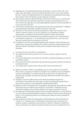 19. Suponga que una elasticidad particular de gasolina, su precio sube de Bs. 36 el
    galón a Bs. 38 el galón y que la cantidad de gasolina cae de 1.000 a 900 galones
    por día. ¿Cuál es la elasticidad precio de la demanda de gasolina para este rango
    de consumo? ¿Por qué decimos en este rango de consumo?
20. Hace algunos años, un editorial del New York Times afirmó que un aumento del
    50% en el precio de la gasolina reduciría el consumo aproximadamente en un
    10%. ¿Tiene esto algo que ver con la elasticidad de la oferta? ¿Y de la demanda? Si
    es así, ¿que tiene que ver?
21. "Una buena cosecha reduce, por lo general, la renta de los agricultores". Explique
    esta proposición utilizando un gráfico de oferta y demanda.
22. De cada uno de los pares de mercancía siguientes, diga cual cree que es más
    elástica respecto al precio y por qué: perfumes y sal; penicilina y helado;
    automóviles y neumáticos de automóviles; helado y helado de chocolate.
23. "El precio baja un 1% haciendo que la cantidad aumente un 2%. La demanda es
    pues elástica, siendo Ep >1". Si se sustituye en la primera frase 2 por 0,5, ¿qué
    otros dos cambios hay que introducir en la cita?
24. Considere el caso de un mercado competitivo de viviendas, ¿Cómo afectaría a la
    producción y al precio de equilibrio los cambios siguientes (manteniendo todo lo
    demás constante)? Explique en cada caso su respuesta utilizando la oferta y la
    demanda.

a. Un aumento de la renta de los consumidores
b. El establecimiento de un impuesto de 10 $ al mes sobre los alquileres de las
   viviendas.
c. Un decreto del gobierno por el que las viviendas no podrían alquilarse por más de
   200 dólares al mes.
d. Una nueva técnica de construcción que permite que permite construir viviendas a
   la mitad del costo.
e. Una subida de los salarios de los obreros de la construcción del 20%.

16. Según un reciente estudio, "es paradójico que en el mercado de la vivienda de
    Nueva York, aunque hay el triple de viviendas cuyos alquileres están controlados
    que las viviendas libres, es mucho más fácil encontrar una vivienda vacía del
    segundo tipo. Explique esta aparente paradoja utilizando el análisis de la oferta y
    la demanda.
17. Explique y muestre gráficamente como afectó el embargo iraquí de las
    exportaciones de petróleo de 1990-1991 a la oferta y la demanda de este bien y,
    por lo tanto, al precio y a la cantidad de equilibrio del petróleo.
18. Según un crítico conservador de los programas del gobierno, 2los gobiernos saben
    hacer bien una cosa. Saben crear escaseces y excedentes". Explique esta cita
    utilizando ejemplos como el salario mínimo o los topes a los tipos de interés.
19. Se estima que la demanda de petróleo tiene una elasticidad precio a corto plazo de
    0,05. Si el precio inicial del petróleo fuera de 3 dólares el barril, ¿cómo afectaría al
    precio y a la cantidad de petróleo un embargo que redujera la oferta mundial de
    petróleo un 5%?
20. Según algunos estudios de la demanda, la elasticidad precio de la demanda de
    "crack" es 0,1. Suponga que la mitad de los neoyorquinos que consumen esta
    droga la compran cometiendo actos delictivos. Muestre mediante el análisis de
    oferta y demanda como afectaría al grado de delincuencia de la ciudad de Nueva
 