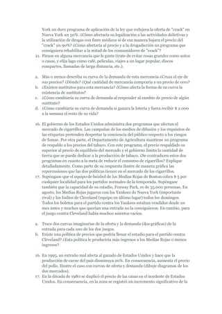 York un duro programa de aplicación de la ley que redujera la oferta de "crack" en
    Nueva York un 50%. ¿Cómo afectaría su legalización a las actividades delictivas y
    la utilización de drogas con fines médicos si de esa manera bajara el precio del
    "crack" un 90%? ¿Cómo afectaría al precio y a la drogadicción un programa que
    consiguiera rehabilitar a la mitad de los consumidores de "crack"?
21. Piense en alguna mercancía que le guste (trate de evitar cosas grandes como autos
    o casas, y elija lago como café, películas, viajes a un lugar popular, discos
    compactos, llamadas de larga distancia, etc.).

a. Más o menos describa su curva de la demanda de esta mercancía ¿Cruza el eje de
   sus precios? ¿Dónde? ¿Qué cantidad de mercancía compraría a un precio de cero?
b. ¿Existen sustitutos para esta mercancía? ¿Cómo afecta la forma de su curva la
   existencia de sustitutos?
c. ¿Cómo cambiaría su curva de demanda al responder al cambio de precio de algún
   sustituto?
d. ¿Cómo cambiaría su curva de demanda si ganara la lotería y fuera recibir $ 2.000
   a la semana el resto de su vida?

16. El gobierno de los Estados Unidos administra dos programas que afectan el
    mercado de cigarrillos. Las campañas de los medios de difusión y los requisitos de
    las etiquetas pretenden despertar la conciencia del público respecto a los riesgos
    de fumar. Por otra parte, el Departamento de Agricultura mantiene un programa
    de respaldo a los precios del tabaco. Con este programa, el precio respaldado es
    superior al precio de equilibrio del mercado y el gobierno limita la cantidad de
    tierra que se puede dedicar a la producción de tabaco. ¿Se contradicen estos dos
    programas en cuanto a la meta de reducir el consumo de cigarrillos? Explique
    detalladamente. Como parte de su respuesta ilustre de manera gráfica las
    repercusiones que las dos políticas tienen en el mercado de los cigarrillos.
17. Supóngase que el equipo de beisbol de los Medias Rojas de Boston cobra $ 5 por
    cualquier localidad para los partidos normales de la temporada. Supóngase
    también que la capacidad de su estadio, Fenway Park, es de 35.000 personas. En
    agosto, los Medias Rojas jugaron con los Yankees de Nueva York (importante
    rival) y los Indios de Cleveland (equipo en último lugar) todos los domingos.
    Todos los boletos para el partido contra los Yankees estaban vendidos desde un
    mes antes y muchos que querían una entrada no la consiguieron. En cambio, para
    el juego contra Cleveland había muchos asientos vacíos.

a. Trace dos curvas imaginarias de la oferta y la demanda (dos gráficas) de la
   entrada para cada uno de los dos juegos.
b. Existe una política de precios que podría llenar el estadio para el partido contra
   Cleveland? ¿Esta política le produciría más ingresos a los Medias Rojas o menos
   ingresos?

16. En 1995, un extraño mal afecta al ganado de Estados Unidos y hace que la
    producción de carne del país disminuya 20%. En consecuencia, aumenta el precio
    del pollo. Ilustre el caso con curvas de oferta y demanda (dibuje diagramas de los
    dos mercados).
17. En la década de 1980 se duplicó el precio de las casas en el nordeste de Estados
    Unidos. En consecuencia, en la zona se registró un incremento significativo de la
 
