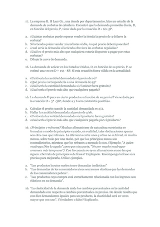 17. La empresa R. H Lacy Co., una tienda por departamentos, hizo un estudio de la
    demanda de corbatas de caballero. Encontró que la demanda promedio diaria, D,
    en función del precio, P, viene dada por la ecuación D = 60 -5P.

a. ¿Cuántas corbatas puede esperar vender la tienda la precio de 3 dólares la
   corbata?
b. Si la tienda quiere vender 20 corbatas al día, ¿a qué precio deberá ponerlas?
c. ¿cual sería la demanda si la tienda ofreciera las corbatas regaladas?
d. ¿Cuál es el precio más alto que cualquiera estaría dispuesto a pagar por estas
   corbatas?
e. Dibuje la curva de demanda.

16. La demanda de azúcar en los Estados Unidos, D, en función de su precio, P, se
    estimó una vez en D = 135 - 8P. Si esta ecuación fuera válida en la actualidad:

a.   ¿Cuál sería la cantidad demandada al precio de 10?
b.   ¿Qué precio correspondería a una demanda de 95?
c.   ¿Cuál sería la cantidad demandada si el azúcar fuera gratuito?
d.   ¿Cual sería el precio más alto que cualquiera pagaría?

16. La demanda D para un cierto producto en función de su precio P viene dada por
    la ecuación D = 3ª -3bP, donde a y b son constantes positivas.

a.   Calcular el precio cuando la cantidad demandada es a/2.
b.   Hallar la cantidad demandada al precio de a/eb.
c.   ¿Cuál sería la cantidad demandada si el producto fuera gratuito?
d.   ¿Cuál sería el precio más alto que cualquiera pagaría por el producto?

16. ¿Principios o refranes? Muchas afirmaciones de naturaleza económica se
    formulan a modo de principios cuando, en realidad, tales declaraciones apenas
    son otra cosa que refranes. La diferencia entre unos y otros no es trivial, ni mucho
    menos, sobre todo por una razón, por que los principios nunca son
    contradictorios, mientras que los refranes a menudo lo son. (Ejemplo: "A quien
    madruga Dios lo ayuda"; pero por otra parte, "No por mucho madrugar
    amanece más temprano"). Con frecuencia se oyen afirmaciones como las que
    siguen. ¿Se trata de principios o de frases? Explíquelo. Recomponga la frase si es
    preciso para mejorarla, Utilice ejemplos.

a. "Los productos baratos suelen tener demandas inelásticas"
b. "Las demandas de los consumidores ricos son menos elásticas que las demandas
   de los consumidores pobres".
c. "Los productos cuya compra está estrechamente relacionada con los ingresos son
   elásticos en su demanda".

16. "La elasticidad de la demanda mide los cambios porcentuales en la cantidad
    demandada con respecto a cambios porcentuales en precios. De donde resulta que
    con diez demandantes iguales para un producto, la elasticidad será 10 veces
    mayor que con uno". ¿Verdadero o falso? Explicarlo.
 