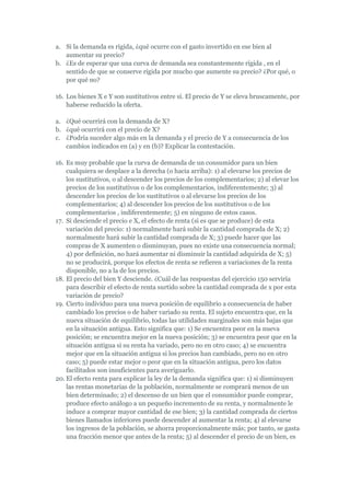 a. Si la demanda es rígida, ¿qué ocurre con el gasto invertido en ese bien al
   aumentar su precio?
b. ¿Es de esperar que una curva de demanda sea constantemente rígida , en el
   sentido de que se conserve rígida por mucho que aumente su precio? ¿Por qué, o
   por qué no?

16. Los bienes X e Y son sustitutivos entre sí. El precio de Y se eleva bruscamente, por
    haberse reducido la oferta.

a. ¿Qué ocurrirá con la demanda de X?
b. ¿qué ocurrirá con el precio de X?
c. ¿Podría suceder algo más en la demanda y el precio de Y a consecuencia de los
   cambios indicados en (a) y en (b)? Explicar la contestación.

16. Es muy probable que la curva de demanda de un consumidor para un bien
    cualquiera se desplace a la derecha (o hacia arriba): 1) al elevarse los precios de
    los sustitutivos, o al descender los precios de los complementarios; 2) al elevar los
    precios de los sustitutivos o de los complementarios, indiferentemente; 3) al
    descender los precios de los sustitutivos o al elevarse los precios de los
    complementarios; 4) al descender los precios de los sustitutivos o de los
    complementarios , indiferentemente; 5) en ninguno de estos casos.
17. Si desciende el precio e X, el efecto de renta (si es que se produce) de esta
    variación del precio: 1) normalmente hará subir la cantidad comprada de X; 2)
    normalmente hará subir la cantidad comprada de X; 3) puede hacer que las
    compras de X aumenten o disminuyan, pues no existe una consecuencia normal;
    4) por definición, no hará aumentar ni disminuir la cantidad adquirida de X; 5)
    no se producirá, porque los efectos de renta se refieren a variaciones de la renta
    disponible, no a la de los precios.
18. El precio del bien Y desciende. ¿Cuál de las respuestas del ejercicio 150 serviría
    para describir el efecto de renta surtido sobre la cantidad comprada de x por esta
    variación de precio?
19. Cierto individuo para una nueva posición de equilibrio a consecuencia de haber
    cambiado los precios o de haber variado su renta. El sujeto encuentra que, en la
    nueva situación de equilibrio, todas las utilidades marginales son más bajas que
    en la situación antigua. Esto significa que: 1) Se encuentra peor en la nueva
    posición; se encuentra mejor en la nueva posición; 3) se encuentra peor que en la
    situación antigua si su renta ha variado, pero no en otro caso; 4) se encuentra
    mejor que en la situación antigua si los precios han cambiado, pero no en otro
    caso; 5) puede estar mejor o peor que en la situación antigua, pero los datos
    facilitados son insuficientes para averiguarlo.
20. El efecto renta para explicar la ley de la demanda significa que: 1) si disminuyen
    las rentas monetarias de la población, normalmente se comprará menos de un
    bien determinado; 2) el descenso de un bien que el consumidor puede comprar,
    produce efecto análogo a un pequeño incremento de su renta, y normalmente le
    induce a comprar mayor cantidad de ese bien; 3) la cantidad comprada de ciertos
    bienes llamados inferiores puede descender al aumentar la renta; 4) al elevarse
    los ingresos de la población, se ahorra proporcionalmente más; por tanto, se gasta
    una fracción menor que antes de la renta; 5) al descender el precio de un bien, es
 