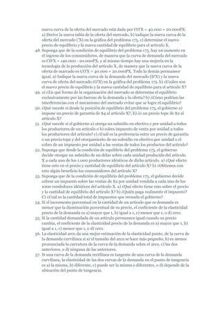 nueva curva de la oferta del mercado está dada por CO'X = 40.000 + 20.000PX.
    a) Derive la nueva tabla de la oferta del mercado, b) indique la nueva curva de la
    oferta del mercado ('X) en la gráfica del problema 175, c) determine el nuevo
    precio de equilibrio y la nueva cantidad de equilibrio para el artículo X.
48. Suponga que de la condición de equilibrio del problema 175, hay un aumento en
    el ingreso de los consumidores, de manera que la curva de demanda del mercado
    es CD'X = 140.000 - 20.000PX, y al mismo tiempo hay una mejoría en la
    tecnología de la producción del artículo X, de manera que la nueva curva de la
    oferta de marcado es CO'X = 40.000 + 20.000PX. Todo lo demás permanece
    igual. a) Indique la nueva curva de la demanda del mercado (D'X) y la nueva
    curva de oferta del mercado (O'X) en la gráfica del problema 175. b) ¿Cuáles son
    el nuevo precio de equilibrio y la nueva cantidad de equilibrio para el artículo X?
49. a) ¿En qué forma de la organización del mercado se determina el equilibrio
    exclusivamente por las fuerzas de la demanda y la oferta? b) ¿Cómo podrían las
    interferencias con el mecanismo del mercado evitar que se logre el equilibrio?
50. ¿Qué sucede si desde la posición de equilibrio del problema 175, el gobierno a)
    impone un precio de garantía de $4 al artículo X?, b) ¿o un precio tope de $2 al
    artículo X?
51. ¿Qué sucede si el gobierno a) otorga un subsidio en efectivo y por unidad a todos
    los productores de un artículo o b) cobra impuesto de venta por unidad a todos
    los productores del artículo? c) ¿Cuál es la preferencia entre un precio de garantía
    o un precio tope y del otorgamiento de un subsidio en efectivo por unidad o el
    cobro de un impuesto por unidad a las ventas de todos los productos del artículo?
52. Suponga que desde la condición de equilibrio del problema 175, el gobierno
    decide otorgar un subsidio de un dólar sobre cada unidad producida del artículo
    X a cada uno de los 1.000 productores idénticos de dicho artículo. a) ¿Qué efecto
    tiene esto en el precio y cantidad de equilibrio del artículo X? b) ¿Obtienen con
    esto algún beneficio los consumidores del artículo X?
53. Suponga que de la condición de equilibrio del problema 175, el gobierno decide
    cobrar un impuesto sobre las ventas de $2 por unidad vendida a cada uno de los
    1000 vendedores idénticos del artículo X. a) ¿Qué efecto tiene esto sobre el precio
    y la cantidad de equilibrio del artículo X? b) ¿Quién paga realmente el impuesto?
    C) ¿Cuál es la cantidad total de impuestos que recauda el gobierno?
54. Si el incremento porcentual en la cantidad de un artículo que se demanda es
    menor que la disminución porcentual de su precio, el coeficiente de la elasticidad
    precio de la demanda es a) mayor que 1, b) igual a 1, c) menor que 1, o d) cero.
55. Si la cantidad demandada de un artículo permanece igual cuando su precio
    cambia, el coeficiente de la elasticidad precio de la demanda es a) mayor que 1, b)
    igual a 1, c) menor que 1, o d) cero.
56. La elasticidad arco da una mejor estimación de la elasticidad punto, de la curva de
    la demanda curvilínea si a) el tamaño del arco se hace más pequeño, b) es menos
    pronunciada la curvatura de la curva de la demanda sobre el arco, c) las dos
    anteriores, o d) ninguna de las anteriores.
57. Si una curva de la demanda rectilínea es tangente de una curva de la demanda
    curvilínea, la elasticidad de las dos curvas de la demanda en el punto de tangencia
    es a) la misma, b) diferente, c) puede ser la misma o diferentes, o d) depende de la
    ubicación del punto de tangencia.
 