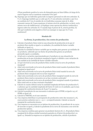 ¿Tiene pendiente positiva la curva de demanda para un bien Giffen a lo largo de la
    cual el ingreso real se mantiene constante? Por qué?
83. Suponga que un individuo gasta todo su ingreso personal en sólo tres artículos: X,
    Y y Z. Suponga también que se sabe que X y Y son artículos normales y que X es
    un sustituto de Y (en el sentido de si el individuo consume más de X, debe
    consumir menos de Y para mantener el mismo nivel de satisfacción, es decir, en la
    misma curva de indiferencia). a) Explique como operan los efectos sustitución e
    ingreso sobre los artículos X e Y cuando baja el precio de X, ceteris paribus. b)
    ¿En qué condición será negativo el de h yx (aunque se sepa que X e Y son
    sustitutos)?

                                    Modulo III
             La firma, la producción y los costos de producción
1. Calcular el producto físico total en una situación de producción en la que el
    producto fisco medio es igual a 12 unidades y la cantidad de factor variable
    utilizado es igual a 5.
2. Calcular la cantidad de factor variable que se emplea para generar 32 unidades de
    un producto, sabiendo que ese factor de producción genera un producto
    promedio igual a 5 unidades.
3. ¿Cuál será a variación experimentada por el producto en una situación de
    producción en la que el producto marginal es igual a 6 debido a una variación de
    una unidad en la cantidad de factor variable utilizado.
4. ¿A qué nivel de la curva de producto físico medio cruza la curva de producto
    marginal?
5. ¿Qué está ocurriendo en la curva de producto físico total cuando el producto físico
    marginal es igual cero?
6. ¿Qué está ocurriendo en la curva de producto físico total cuando la curva de
    producto físico marginal está en su fase negativa?
7. ¿Qué está ocurriendo en la curva de producto físico marginal cuando la curva de
    producto físico total se encuentra en su fase creciente acelerada?
8. ¿Qué está ocurriendo en la curva de producto físico marginal cuando el producto
    físico total está en su fase creciente retardada?
9. Calcule en cuanto deberá variar la cantidad empleada del factor de producción Y,
    s sabemos que la cantidad empleada del factor X varió en 16 unidades, que la tasa
    marginal de sustitución técnica de X por Y es igual 4.
10. Calcule la pendiente de una isocuanta si sabemos que el PFML es igual a 14 y el
    PFMk es igual a 8.
11. Calcule la TMSTKL en el caso anterior.
12. Una empresa distribuye su presupuesto de producción entre dos insumos L y K,
    cuyos precios unitarios son w = 3 y r = 5 respectivamente. Calcule su tasa de
    marginal de sustitución técnica.
13. Una empresa se encuentra en su óptimo de producción y la pendiente de su curva
    de isocosto es igual 3. Calcule la pendiente de la curva de isocuanta a ese nivel de
    producción óptimo.
14. Una empresa combina para generar un producto factores K y L. El producto físico
    marginal de la última unidad monetaria gastada en el factor de producción L es
    igual a 4. Estando la empresa en su óptimo de producción, calcule el producto
 
