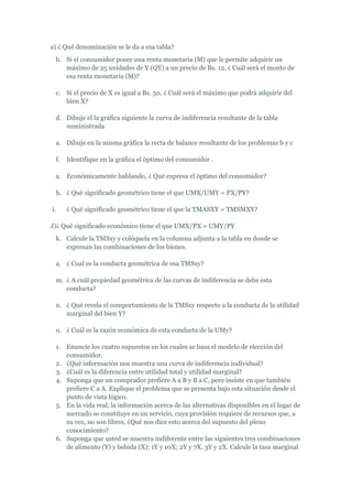 a) ¿ Qué denominación se le da a esa tabla?
 b. Si el consumidor posee una renta monetaria (M) que le permite adquirir un
    máximo de 25 unidades de Y (QY) a un precio de Bs. 12, ¿ Cuál será el monto de
    esa renta monetaria (M)?

 c. Si el precio de X es igual a Bs. 50, ¿ Cuál será el máximo que podrá adquirir del
    bien X?

 d. Dibuje el la gráfica siguiente la curva de indiferencia resultante de la tabla
    suministrada

 a. Dibuje en la misma gráfica la recta de balance resultante de los problemas b y c

 f.   Identifique en la gráfica el óptimo del consumidor .

 a. Económicamente hablando, ¿ Qué expresa el óptimo del consumidor?

 h. ¿ Qué significado geométrico tiene el que UMX/UMY = PX/PY?

i.    ¿ Qué significado geométrico tiene el que la TMASXY = TMSMXY?

J)¿ Qué significado económico tiene el que UMX/PX = UMY/PY
 k. Calcule la TMSxy y colóquela en la columna adjunta a la tabla en donde se
    expresan las combinaciones de los bienes.

 a. ¿ Cual es la conducta geométrica de esa TMSxy?

 m. ¿ A cuál propiedad geométrica de las curvas de indiferencia se debe esta
    conducta?

 n. ¿ Qué revela el comportamiento de la TMSxy respecto a la conducta de la utilidad
    marginal del bien Y?

 o. ¿ Cuál es la razón económica de esta conducta de la UMy?

 1. Enuncie los cuatro supuestos en los cuales se basa el modelo de elección del
    consumidor.
 2. ¿Qué información nos muestra una curva de indiferencia individual?
 3. ¿Cuál es la diferencia entre utilidad total y utilidad marginal?
 4. Suponga que un comprador prefiere A a B y B a C, pero insiste en que también
    prefiere C a A. Explique el problema que se presenta bajo esta situación desde el
    punto de vista lógico.
 5. En la vida real, la información acerca de las alternativas disponibles en el lugar de
    mercado se constituye en un servicio, cuya provisión requiere de recursos que, a
    su vez, no son libres, ¿Qué nos dice esto acerca del supuesto del pleno
    conocimiento?
 6. Suponga que usted se muestra indiferente entre las siguientes tres combinaciones
    de alimento (Y) y bebida (X): 1Y y 10X; 2Y y 7X. 3Y y 2X. Calcule la tasa marginal
 