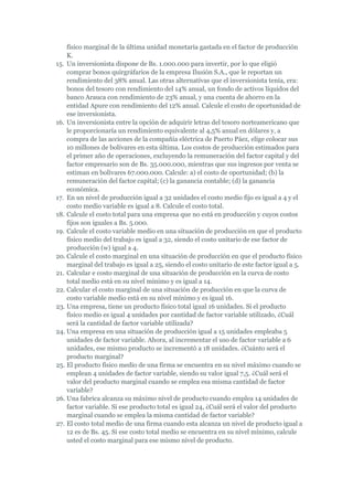 físico marginal de la última unidad monetaria gastada en el factor de producción
    K.
15. Un inversionista dispone de Bs. 1.000.000 para invertir, por lo que eligió
    comprar bonos quirgráfarios de la empresa Ilusión S.A., que le reportan un
    rendimiento del 38% anual. Las otras alternativas que el inversionista tenía, era:
    bonos del tesoro con rendimiento del 14% anual, un fondo de activos líquidos del
    banco Arauca con rendimiento de 23% anual, y una cuenta de ahorro en la
    entidad Apure con rendimiento del 12% anual. Calcule el costo de oportunidad de
    ese inversionista.
16. Un inversionista entre la opción de adquirir letras del tesoro norteamericano que
    le proporcionaría un rendimiento equivalente al 4,5% anual en dólares y, a
    compra de las acciones de la compañía eléctrica de Puerto Páez, elige colocar sus
    10 millones de bolívares en esta última. Los costos de producción estimados para
    el primer año de operaciones, excluyendo la remuneración del factor capital y del
    factor empresario son de Bs. 35.000.000, mientras que sus ingresos por venta se
    estiman en bolívares 67.000.000. Calcule: a) el costo de oportunidad; (b) la
    remuneración del factor capital; (c) la ganancia contable; (d) la ganancia
    económica.
17. En un nivel de producción igual a 32 unidades el costo medio fijo es igual a 4 y el
    costo medio variable es igual a 8. Calcule el costo total.
18. Calcule el costo total para una empresa que no está en producción y cuyos costos
    fijos son iguales a Bs. 5.000.
19. Calcule el costo variable medio en una situación de producción en que el producto
    físico medio del trabajo es igual a 32, siendo el costo unitario de ese factor de
    producción (w) igual a 4.
20. Calcule el costo marginal en una situación de producción en que el producto físico
    marginal del trabajo es igual a 25, siendo el costo unitario de este factor igual a 5.
21. Calcular e costo marginal de una situación de producción en la curva de costo
    total medio está en su nivel mínimo y es igual a 14.
22. Calcular el costo marginal de una situación de producción en que la curva de
    costo variable medio está en su nivel mínimo y es igual 16.
23. Una empresa, tiene un producto físico total igual 16 unidades. Si el producto
    físico medio es igual 4 unidades por cantidad de factor variable utilizado, ¿Cuál
    será la cantidad de factor variable utilizada?
24. Una empresa en una situación de producción igual a 15 unidades empleaba 5
    unidades de factor variable. Ahora, al incrementar el uso de factor variable a 6
    unidades, ese mismo producto se incrementó a 18 unidades. ¿Cuánto será el
    producto marginal?
25. El producto físico medio de una firma se encuentra en su nivel máximo cuando se
    emplean 4 unidades de factor variable, siendo su valor igual 7,5. ¿Cuál será el
    valor del producto marginal cuando se emplea esa misma cantidad de factor
    variable?
26. Una fabrica alcanza su máximo nivel de producto cuando emplea 14 unidades de
    factor variable. Si ese producto total es igual 24, ¿Cuál será el valor del producto
    marginal cuando se emplea la misma cantidad de factor variable?
27. El costo total medio de una firma cuando esta alcanza un nivel de producto igual a
    12 es de Bs. 45. Si ese costo total medio se encuentra en su nivel mínimo, calcule
    usted el costo marginal para ese mismo nivel de producto.
 