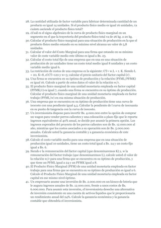 28. La cantidad utilizada de factor variable para fabricar determinada cantidad de un
    producto es igual 14 unidades. Si el producto físico medio es igual 16 unidades, ¿a
    cuánto asciende el producto físico total?
29. ¿Cuál es el signo algebraico de la curva de producto físico marginal en un
    segmento en el que la trayectoria del producto físico total va de 26 kg. a 20 kg.
30. Calcular el producto físico marginal para una situación de producción en la que el
    producto físico medio estando en su máximo nivel alcanza un valor de 5,8
    unidades.
31. Calcular el valor del Costo Marginal para una firma que estando en su mínimo
    valor de coste variable medio este último es igual a Bs. 23.
32. Calcular el costo total fijo de una empresa que en una en una situación de
    producción de 20 unidades tiene un costo total medio igual 8 unidades y un costo
    variable medio igual 6.
33. La restricción de costos de una empresa es la siguiente: CT= w.L + r. K. Siendo L
    = 20, K=8, el CT=120 y w=3; calcular el precio unitario del factor capital (r) .
34. Una firma se encuentra en su óptimo de producción y la relación (PFML/PFMK)
    es igual 16. Calcule a partir de estos datos el valor de la relación w/r.
35. El producto físico marginal de una unidad monetaria empleada en factor capital
    (PFMK/r) es igual 7, cuando una firma se encuentra en su óptimo de producción.
    Calcular el producto físico marginal de una unidad monetaria empleada en factor
    trabajo (PFML/w) en esa misma situación de producción.
36. Una empresa que se encuentra en su óptimo de producción tiene una curva de
    isocoste con una pendiente igual 4,5. Calcular la pendiente de l curva de isocuanta
    en su punto de tangencia con la curva de isocosto.
37. Un inversionista dispone para invertir Bs. 4.000.000 entre la opción de comprar
    un wagon para vender perros calientes y una colocación a plazo fijo que le reporta
    ingresos equivalentes al 40% anual, se decide por asumir la primera opción. Los
    ingresos esperados del proyecto de los perros calientes son de Bs. 12.000.000 al
    año, mientras que los costos asociados a su operación son de Bs. 5.000.000
    anuales. Calcule usted la ganancia contable y a ganancia económica de este
    inversionista.
38. Calcule el costo variable medio para una empresa que en una situación de
    producción igual 10 unidades, tiene un costo total igual a Bs. 24 y un costo fijo
    igual a Bs. 6.
39. Siendo r la remuneración del factor capital (que denominaremos K) y, w la
    remuneración del factor trabajo (que denominaremos L), calcule usted el valor de
    la relación w/r para una firma que se encuentra en su óptimo de producción, y
    que tiene un PFML igual a 24 y un PFMK igual a 8.
40. El Producto Físico Marginal (PFM) de una unidad monetaria empleada en factor
    trabajo para una firma que se encuentra en su óptimo de producción es igual a 6.
    Calcule el Producto Físico Marginal de una unidad monetaria empleada en factor
    capital en ese mismo nivel óptimo.
41. Un empresario asume una inversión de Bs. 2.000.000 en un kiosco de lotería que
    le augura ingresos anuales de Bs. 12.000.000, frente a unos costos de Bs.
    6.000.000. Para asumir esta inversión, el inversionista desecho una alternativa
    de inversión consistente en una cuenta de activos líquidos que le proporcionaría
    un rendimiento anual del 24%. Calcule la ganancia económica y la ganancia
    contable que obtendría el inversionista.
 