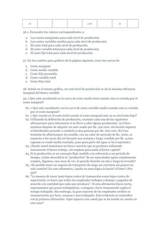 10                                         2,50                     10


56.1. Encuentre los valores correspondientes a:
  a.    Los costos marginales para cada nivel de producción
  b.    Los costos variables medios para cada nivel de producción
  c.    El costo total para cada nivel de producción
  d.    El costo variable total para cada nivel de producción.
  e.    El costo fijo total para cada nivel de producción.

57. En los cuadros para gráficos de la página siguiente, trace las curvas de:
  a.    Costo marginal
  b.    Costo medio variable
  c.    Costo Fijo promedio
  d.    Costo variable total
  e.    Costo Fijo total

58. Señale en el mismo gráfico, en cual nivel de producción se da la máxima eficiencia
marginal del factor variable.
59. ¿ Que está sucediendo en la curva de costo medio total cuando esta es cortada por el
costo marginal?
  60. ¿ Qué está sucediendo con la curva de costo variable medio cuando esta es cortada
      por el costo marginal?
  61. ¿ Que sucede en el costo total cuando el costo marginal esta en su nivel más bajo?
  62. Utilizando la definición de producción, examine cada una de las siguientes
      afirmaciones para determinar si se llevó a cabo alguna producción: (a) Cinco
      minutos después de adquirir un auto usado por Bs. 500.000, sin lavarlo siquiera
      el distribuidor procede a venderlo a otra persona por Bs. 600.000. (b) Una
      tonelada de albaricoques sin semilla, con un valor de mercado de Bs. 3000, es
      expuesta a los rayos del sol durante una semana y luego vendida por Bs. 4.000
      (apenas se vende media tonelada, pues gran parte del agua se ha evaporado).
  63. ¿Puede usted mencionar un bien o servicio que se produzca utilizando
      únicamente el factor trabajo, sin emplear para nada el factor capital?
  64. Si la producción es un concepto flujo medido con referencia a un período de
      tiempo, ¿cómo describiría la "producción" de un especulador quien simplemente
      compra, digamos, una onza de oro, lo guarda durante un año y luego la revende?
  65. ¿Es posible tener un negocio de transporte de carga sin carretera sin poseer un
      solo camión? En caso afirmativo, ¿quién en sana lógica lo haría? ¿Cómo? ¿Por
      qué?
  66. "La manera de tener tanto bajos costos de transacción como bajos costos de
      supervisión, es hacer que todos los empleados trabajen a destajo y pagarles de
      acuerdo a la cantidad que cada uno produzca". Si esta afirmación fuera cierta,
      esperaríamos que pocos trabajadores, o ninguno, fuese remunerado según el
      tiempo trabajado. Sin embrago, la gran mayoría de los empleados reciben su
      remuneración por hora, semana o mes trabajado. Esta evidencia se contradice
      con la primera afirmación. ¿Qué aspecto cree usted que se ha tenido en cuenta en
      este caso?
 