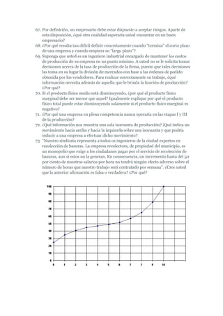 67. Por definición, un empresario debe estar dispuesto a aceptar riesgos. Aparte de
    esta disposición, ¿qué otra cualidad esperaría usted encontrar en un buen
    empresario?
68. ¿Por qué resulta tan difícil definir concretamente cuando "termina" el corto plazo
    de una empresa y cuando empieza su "largo plazo"?
69. Suponga que usted es un ingeniero industrial encargado de mantener los costos
    de producción de su empresa en un punto mínimo. A usted no se le solicita tomar
    decisiones acerca de la tasa de producción de la firma, puesto que tales decisiones
    las toma en su lugar la división de mercadeo con base a las órdenes de pedido
    obtenida por los vendedores. Para realizar correctamente su trabajo, ¿qué
    información necesita además de aquella que le brinda la función de producción?
    ¿Por qué?
70. Si el producto físico medio está disminuyendo, ¿por qué el producto físico
    marginal debe ser menor que aquel? Igualmente explique por qué el producto
    físico total puede estar disminuyendo solamente si el producto físico marginal es
    negativo?
71. ¿Por qué una empresa en plena competencia nunca operaría en las etapas I y III
    de la producción?
72. ¿Qué información nos muestra una sola isocuanta de producción? ¡Qué indica un
    movimiento hacia arriba y hacia la izquierda sobre una isocuanta y que podría
    inducir a una empresa a efectuar dicho movimiento?
73. "Nuestro sindicato representa a todos os ingenieros de la ciudad expertos en
    recolección de basuras. La empresa recolectora, de propiedad del municipio, es
    un monopolio que exige a los ciudadanos pagar por el servicio de recolección de
    basuras, aun si estos no la generan. En consecuencia, un incremento hasta del 50
    por ciento de nuestros salarios por hora no tendrá ningún efecto adverso sobre el
    número de horas que nuestro trabajo será contratado por semana". ¿Cree usted
    que la anterior afirmación es falsa o verdadera? ¿Por qué?
 