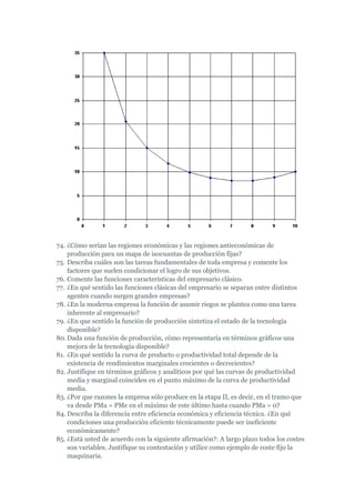 74. ¿Cómo serían las regiones económicas y las regiones antieconómicas de
    producción para un mapa de isocuantas de producción fijas?
75. Describa cuáles son las tareas fundamentales de toda empresa y comente los
    factores que suelen condicionar el logro de sus objetivos.
76. Comente las funciones características del empresario clásico.
77. ¿En qué sentido las funciones clásicas del empresario se separan entre distintos
    agentes cuando surgen grandes empresas?
78. ¿En la moderna empresa la función de asumir riegos se plantea como una tarea
    inherente al empresario?
79. ¿En que sentido la función de producción sintetiza el estado de la tecnología
    disponible?
80. Dada una función de producción, cómo representaría en términos gráficos una
    mejora de la tecnología disponible?
81. ¿En qué sentido la curva de producto o productividad total depende de la
    existencia de rendimientos marginales crecientes o decrecientes?
82. Justifique en términos gráficos y analíticos por qué las curvas de productividad
    media y marginal coinciden en el punto máximo de la curva de productividad
    media.
83. ¿Por que razones la empresa sólo produce en la etapa II, es decir, en el tramo que
    va desde PMa = PMe en el máximo de este último hasta cuando PMa = 0?
84. Describa la diferencia entre eficiencia económica y eficiencia técnica. ¿En qué
    condiciones una producción eficiente técnicamente puede ser ineficiente
    económicamente?
85. ¿Está usted de acuerdo con la siguiente afirmación?: A largo plazo todos los costes
    son variables. Justifique su contestación y utilice como ejemplo de coste fijo la
    maquinaria.
 