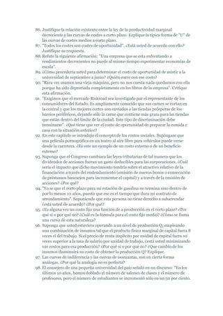 86. Justifique la relación existente entre la ley de la productividad marginal
    decreciente y las curvas de costes a corto plazo. Explique la típica forma de "U" de
    las curvas de costes medios a corto plazo.
87. "Todos los costes son costes de oportunidad". ¿Está usted de acuerdo con ello?
    Justifique su respuesta.
88. Refute la siguiente afirmación: "Una empresa que se esta enfrentando a
    rendimientos decrecientes no puede al mismo tiempo experimentar economías de
    escala".
89. ¿Cómo procedería usted para determinar el costo de oportunidad de asistir a la
    universidad de septiembre a junio? ¿Quién corre con ese costo?
90. "Rara vez usamos una vieja máquina, pero no nos cuesta nada quedarnos con ella
    porque ha sido depreciada completamente en los libros de la empresa". Critique
    esta afirmación.
91. "Exigimos que el mercado Riskroad sea investigado por el representante de los
    consumidores del Estado. Es ampliamente conocido que sus carnes se cortan en
    la central y que los mejores cortes son enviados a las tiendas prósperas de los
    barrios periféricos, dejando sólo la carne que contiene más grasa para las tiendas
    que están dentro del límite de la ciudad. Este tipo de discriminación debe
    terminarse". ¿Qué tiene que ver el costo de oportunidad de preparar la comida e
    casa con la situación anterior?
92. En este capitulo se introdujo el concepto de los costos sociales. Supóngase que
    una película pornográfica en un teatro al aire libre para vehículos puede verse
    desde la carretera. ¿Es este un ejemplo de un costo externo o de un beneficio
    externo?
93. Suponga que el Congreso cambiara las leyes tributarias de tal manera que los
    dividendos de acciones fueran un gasto deducibles para las corporaciones. ¿Cuál
    sería el impacto que dicho movimiento tendría sobre el atractivo relativo de la
    financiación a través del endeudamiento (emisión de nuevos bonos o consecución
    de préstamos bancarios para incrementar el capital) y a través de la emisión de
    acciones? ¿Por qué?
94. "Yo se que el corto plazo para mi estación de gasolina no termina sino dentro de
    por lo menos 10 años, puesto que ese es el tiempo que dura mi contrato de
    arrendamiento". Suponiendo que esta persona no tiene derecho a subarrendar
    ¿está usted de acuerdo? ¿Por qué?
95. ¿Es alguna vez un costo fijo una función de a producción en el corto plazo? ¿Por
    qué sí o por qué no? ¿Cuál es la fórmula para el costo fijo medio? ¿Cómo se llama
    una curva de esta naturaleza?
96. Suponga que usted estuviera operando a un nivel de producción Q, empleando
    una combinación de insumos tal que el producto físico marginal de capital fuera 8
    veces el del trabajo. Si el precio de renta implícito por unidad de capital fuera 10
    veces superior a la tasa de salario por unidad de trabajo, ¿está usted minimizando
    sus costos para esa producción? ¿Por qué si o por qué no? ¿Que cambio de los
    insumos disminuirá su costo de obtener la producción Q? Explique.
97. Las curvas de indiferencia y las curvas de isocuantas, son en cierta forma
    análogas. ¿Por qué la analogía no es perfecta?
98. El consejero de una pequeña universidad del país señaló en un discurso: "En los
    últimos 10 años, hemos doblado el número de salones de clases y el número de
    profesores, pero el número de estudiantes se incrementó sólo en un 50 por ciento.
 