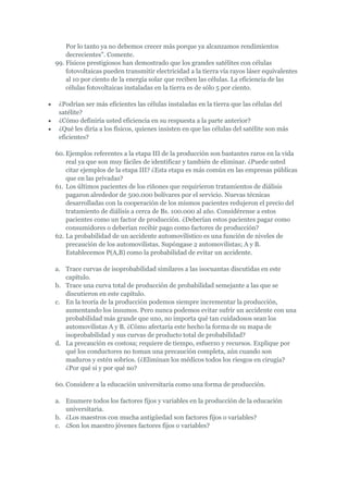 Por lo tanto ya no debemos crecer más porque ya alcanzamos rendimientos
    decrecientes". Comente.
99. Físicos prestigiosos han demostrado que los grandes satélites con células
    fotovoltaicas pueden transmitir electricidad a la tierra vía rayos láser equivalentes
    al 10 por ciento de la energía solar que reciben las células. La eficiencia de las
    células fotovoltaicas instaladas en la tierra es de sólo 5 por ciento.

 ¿Podrían ser más eficientes las células instaladas en la tierra que las células del
 satélite?
 ¿Cómo definiría usted eficiencia en su respuesta a la parte anterior?
 ¿Qué les diría a los físicos, quienes insisten en que las células del satélite son más
 eficientes?

60. Ejemplos referentes a la etapa III de la producción son bastantes raros en la vida
    real ya que son muy fáciles de identificar y también de eliminar. ¿Puede usted
    citar ejemplos de la etapa III? ¿Esta etapa es más común en las empresas públicas
    que en las privadas?
61. Los últimos pacientes de los riñones que requirieron tratamientos de diálisis
    pagaron alrededor de 500.000 bolívares por el servicio. Nuevas técnicas
    desarrolladas con la cooperación de los mismos pacientes redujeron el precio del
    tratamiento de diálisis a cerca de Bs. 100.000 al año. Considérense a estos
    pacientes como un factor de producción. ¿Deberían estos pacientes pagar como
    consumidores o deberían recibir pago como factores de producción?
62. La probabilidad de un accidente automovilístico es una función de niveles de
    precaución de los automovilistas. Supóngase 2 automovilistas; A y B.
    Establecemos P(A,B) como la probabilidad de evitar un accidente.

a. Trace curvas de isoprobabilidad similares a las isocuantas discutidas en este
   capítulo.
b. Trace una curva total de producción de probabilidad semejante a las que se
   discutieron en este capítulo.
c. En la teoría de la producción podemos siempre incrementar la producción,
   aumentando los insumos. Pero nunca podemos evitar sufrir un accidente con una
   probabilidad más grande que uno, no importa qué tan cuidadosos sean los
   automovilistas A y B. ¿Cómo afectaría este hecho la forma de su mapa de
   isoprobabilidad y sus curvas de producto total de probabilidad?
d. La precaución es costosa; requiere de tiempo, esfuerzo y recursos. Explique por
   qué los conductores no toman una precaución completa, aún cuando son
   maduros y estén sobrios. (¿Eliminan los médicos todos los riesgos en cirugía?
   ¿Por qué si y por qué no?

60. Considere a la educación universitaria como una forma de producción.

a. Enumere todos los factores fijos y variables en la producción de la educación
   universitaria.
b. ¿Los maestros con mucha antigüedad son factores fijos o variables?
c. ¿Son los maestro jóvenes factores fijos o variables?
 