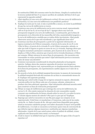 de sustitución (TMS) del consumo entre los dos bienes. ¿Implica la sustitución de
      la tercera unidad del bien Y un mayor sacrificio de unidades del bien X de lo que
      representó la segunda unidad?
7.    ¿Qué significa (a) una curva de indiferencia vertical, (b) una curva de indiferencia
      horizontal y (c) una curva de indiferencia con pendiente positiva?
8.    Explique la razón por la cual, si más es preferible a menos, no existe la posibilidad
      de que las curvas de indiferencia se crucen.
9.    Construya una curva de indiferencia con la curva convexa usual, representando
      café en el eje de las X y té en el eje de las Y. Agregue ahora una curva de
      presupuesto tangente a la curva de indiferencia. A continuación, gire la línea de
      presupuesto en la dirección de las manecillas del reloj, manteniéndola tangente a
      la curva de indiferencia a medida que se realiza dicho movimiento. ¿Qué puede
      observarse acerca de lo que está sucediendo y que significado tiene esto?
10.   Construya una línea de presupuesto a partir de la siguiente información: el
      ingreso nominal es de US$100 semanales, el precio de la carne de res Pc es de
      US$2 la libra y el precio de la vivienda Pv es de US$20 semanales; además, se
      sabe que todo el ingreso se gasta en carne de res y/o vivienda. Suponga ahora que
      el ingreso monetario permanece constante, pero el precio de la carne de res se
      duplica a US$4 la libra, mientras que el precio de la vivienda disminuye a US$10
      por semana. Dibuje entonces la nueva línea de presupuesto. ¿Se encuentra este
      consumidor en mejor posición que antes? ¿Qué información previa es necesaria
      antes de tomar una decisión?
11.   Comience nuevamente considerando la situación planteada en la pregunta
      anterior. Indique ahora dos maneras separadas de mostrar una inequívoca
      disminución del ingreso real, representada por un desplazamiento hacia adentro
      de la línea de presupuesto, sin experimentarse cambio alguno en el valor de su
      pendiente.
12.   De acuerdo a la ley de la utilidad marginal decreciente, la manera de incrementar
      la utilidad marginal derivada del consumo de un bien es consumiendo menos de
      él. Explique esta aparente paradoja.
13.   Suponga que usted recibe el pago de su ingreso semanal en especie, obteniendo
      cuarenta pollos de tres libras cada uno a la semana; además, solamente se
      produce otro bien adicional, aguacates. ¿Qué información adicional necesita usted
      para construir su línea de restricción presupuestal?
14.   Dibuje un mapa de indiferencia que contenga dos curvas de indiferencia, las
      curvas I y II. ¿En cuánto mejorará la situación de este consumidor cuando
      consume una combinación de bienes situada sobre la curva II y no sobre la curva
      I? ¿Existe alguna manera de saberlo? ¿Por qué sí o por qué no? Explique.
15.   Suponga que usted se encuentra en una fila para pagar sus compras en un
      supermercado. Usted tiene 10 mandarinas y 8 mazorcas, cada una de las cuales
      cuesta Bs. 10. Dado el monto de Bs. 180 que usted tiene disponible para gastar,
      usted se encuentra satisfecho porque cree haber alcanzado el mayor nivel posible
      de indiferencia. A su lado se encuentra su hermano quien trata de convencerle de
      que debería regresar algunas mazorcas y sustituirlas por algunas mandarinas
      adicionales. A partir de lo que usted conoce sobre el análisis de utilidad, ¿cómo
      explicaría este desacuerdo entre usted y su hermano?
16.   ¿Cuál es mayor: la utilidad total que le reportan 5 litros de agua al día o la que le
      reportan 10?
 