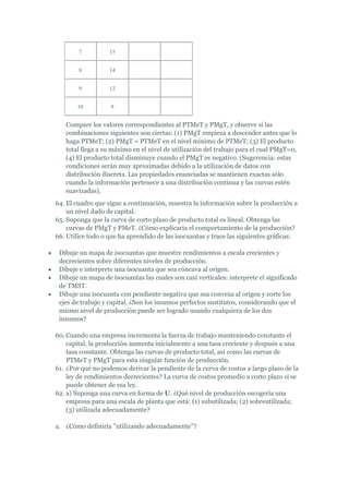 7          15


        8          14


        9          12


       10          9


   Compare los valores correspondientes al PTMeT y PMgT, y observe si las
   combinaciones siguientes son ciertas: (1) PMgT empieza a descender antes que lo
   haga PTMeT; (2) PMgT = PTMeT en el nivel mínimo de PTMeT; (3) El producto
   total llega a su máximo en el nivel de utilización del trabajo para el cual PMgT=0,
   (4) El producto total disminuye cuando el PMgT es negativo. (Sugerencia: estas
   condiciones serán muy aproximadas debido a la utilización de datos con
   distribución discreta. Las propiedades enunciadas se mantienen exactas sólo
   cuando la información pertenece a una distribución continua y las curvas estén
   suavizadas).
64. El cuadro que sigue a continuación, muestra la información sobre la producción a
    un nivel dado de capital.
65. Suponga que la curva de corto plazo de producto total es lineal. Obtenga las
    curvas de PMgT y PMeT. ¿Cómo explicaría el comportamiento de la producción?
66. Utilice todo o que ha aprendido de las isocuantas y trace las siguientes gráficas:

 Dibuje un mapa de isocuantas que muestre rendimientos a escala crecientes y
 decrecientes sobre diferentes niveles de producción.
 Dibuje e interprete una isocuanta que sea cóncava al origen.
 Dibuje un mapa de isocuantas las cuales son casi verticales: interprete el significado
 de TMST.
 Dibuje una isocuanta con pendiente negativa que sea convexa al origen y corte los
 ejes de trabajo y capital. ¿Son los insumos perfectos sustitutos, considerando que el
 mismo nivel de producción puede ser logrado usando cualquiera de los dos
 insumos?

60. Cuando una empresa incrementa la fuerza de trabajo manteniendo constante el
    capital, la producción aumenta inicialmente a una tasa creciente y después a una
    tasa constante. Obtenga las curvas de producto total, así como las curvas de
    PTMeT y PMgT para esta singular función de producción.
61. ¿Por qué no podemos derivar la pendiente de la curva de costos a largo plazo de la
    ley de rendimientos decrecientes? La curva de costos promedio a corto plazo si se
    puede obtener de esa ley.
62. a) Suponga una curva en forma de U. ¿Qué nivel de producción escogería una
    empresa para una escala de planta que está: (1) subutilizada; (2) sobreutilizada;
    (3) utilizada adecuadamente?

a. ¿Cómo definiría "utilizando adecuadamente"?
 